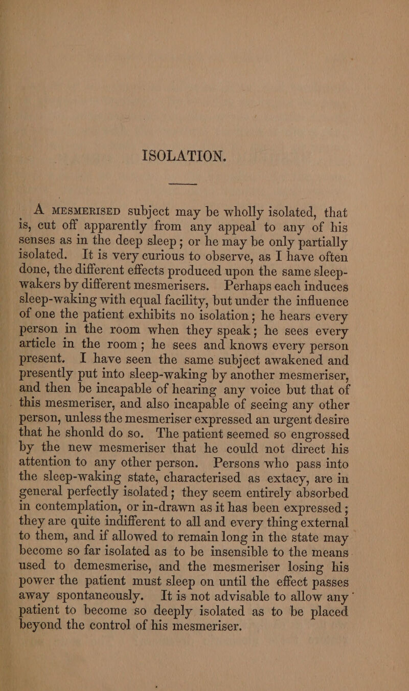 ee A MESMERISED subject may be wholly isolated, that is, cut off apparently from any appeal to any of his Senses as in the deep sleep; or he may be only partially isolated. It is very curious to observe, as I have often done, the different effects produced upon the same sleep- wakers by different mesmerisers. Perhaps each induces sleep-waking with equal facility, but under the influence of one the patient exhibits no isolation; he hears every person in the room when they speak; he sees every article in the room; he sees and knows every person present. I have seen the same subject awakened and presently put into sleep-waking by another mesmeriser, and then be incapable of hearing any voice but that of _ this mesmeriser, and also incapable of seeing any other person, unless the mesmeriser expressed an urgent desire that he shonld do so. The patient seemed so engrossed by the new mesmeriser that he could not direct his attention to any other person. Persons who pass into the sleep-waking state, characterised as extacy, are in general perfectly isolated; they seem entirely absorbed in contemplation, or in-drawn as it has been expressed ; they are quite indifferent to all and every thing external to them, and if allowed to remain long in the state may become so far isolated as to be insensible to the means used to demesmerise, and the mesmeriser losing his power the patient must sleep on until the effect passes away spontaneously. It is not advisable to allow any’ patient to become so deeply isolated as to be placed beyond the control of his mesmeriser.