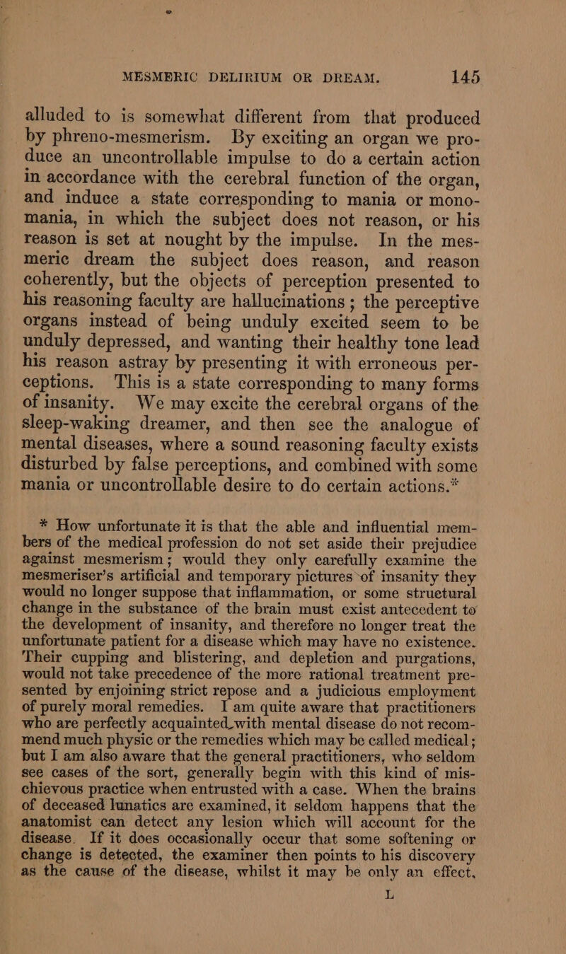 alluded to is somewhat different from that produced by phreno-mesmerism. By exciting an organ we pro- duce an uncontrollable impulse to do a certain action in accordance with the cerebral function of the organ, and induce a state corresponding to mania or mono- mania, in which the subject does not reason, or his reason is set at nought by the impulse. In the mes- meric dream the subject does reason, and reason coherently, but the objects of perception presented to his reasoning faculty are hallucinations ; the perceptive organs instead of being unduly excited seem to be unduly depressed, and wanting their healthy tone lead his reason astray by presenting it with erroneous per- ceptions. This is a state corresponding to many forms of insanity. We may excite the cerebral organs of the sleep-waking dreamer, and then sce the analogue of mental diseases, where a sound reasoning faculty exists disturbed by false perceptions, and combined with some mania or uncontrollable desire to do certain actions.* * How unfortunate it is that the able and influential mem- bers of the medical profession do not set aside their prejudice against mesmerism; would they only earefully examine the mesmeriser’s artificial and temporary pictures ‘of insanity they would no longer suppose that inflammation, or some struetural change in the substance of the brain must exist antecedent to the development of insanity, and therefore no longer treat the unfortunate patient for a disease which may have no existence. Their cupping and blistering, and depletion and purgations, would not take precedence of the more rational treatment pre- sented by enjoining strict repose and a judicious employment of purely moral remedies. I am quite aware that practitioners who are perfectly acquainted_with mental disease do not recom- mend much physic or the remedies which may be called medical ; but I am also aware that the general practitioners, who seldom see cases of the sort, generally begin with this kind of mis- chievous practice when entrusted with a case. When the brains of deceased lunatics are examined, it seldom happens that the anatomist can detect any lesion which will account for the disease. If it does occasionally occur that some softening or change is detected, the examiner then points to his discovery as the cause of the disease, whilst it may be only an effect, L