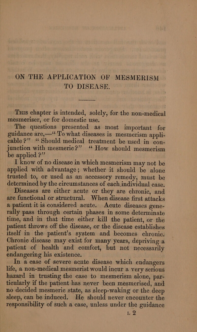 TO DISEASE. Tus chapter is intended, solely, for the non-medical mesmeriser, or for domestic use. The questions presented as most important for guidance are,—‘‘ To what diseases is mesmerism appli- cable ?’”’ “Should medical treatment be used in con- junction with mesmeric?” ‘ How should mesmerism be applied ?” I know of no disease in which mesmerism may not be applied with advantage; whether it should be alone trusted to, or used as an accessory remedy, must be determined by the circumstances of each individual case. Diseases are either acute or they are chronic, and are functional or structural. When disease first attacks a patient it is considered acute. Acute diseases gene- rally pass through certain phases in some determinate time, and in that time either kill the patient, or the patient throws off the disease, or the disease establishes - itself in the patient’s system and becomes chronic, Chronic disease may exist for many years, depriving a patient of health and comfort, but not necessarily endangering his existence. In a case of severe acute disease which endangers life, a non-medical mesmerist would incur a very serious hazard in trusting the case to mesmerism alone, par- ticularly if the patient has never been mesmcrised, and no decided mesmerie state, as sleep-waking or the deep sleep, can be induced. He should never encounter the responsibility of such a case, unless under the guidance L 2