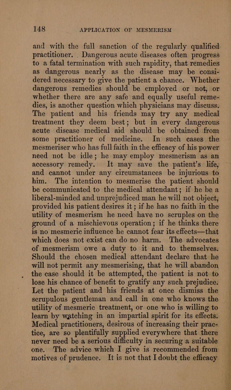 and with the full sanction of the regularly qualified practitioner. . Dangerous acute diseases often progress to a fatal termination with such rapidity, that remedies as dangerous nearly as the disease may be consi- dered necessary to give the patient a chance. Whether dangerous remedies should be employed or not, or whether there are any safe and equally useful reme- dies, is another question which physicians may discuss. The patient and his friends may try any medical treatment they deem best; but in every dangerous acute disease medical aid should be obtained from some practitioner of medicine. In such cases the mesmeriser who has full faith in the efficacy of his power need not be idle; he may employ mesmerism as an accessory remedy. It may save the patient’s life, and cannot under any circumstances be injurious to him. The intention to mesmerise the patient should be communicated to the medical attendant; if he be a liberal-minded and unprejudiced man he will not object, provided his patient desires it ; if he has no faith in the utility of mesmerism he need have no scruples on the ground of a mischievous operation; if he thinks there is no mesmeric influence he cannot fear its effects—that which does not exist can do no harm. The advocates of mesmerism owe a duty to it and to themselves. Should the chosen medical attendant declare that he will not permit any mesmerising, that he will abandon the case should it be attempted, the patient is not to lose his chance of benefit to gratify any such prejudice: Let the patient and his friends at once dismiss the scrupulous gentleman and call in one who knows the utility of mesmeric treatment, or one who is willing to learn by watching in an impartial spirit for its effects. Medical practitioners, desirous of increasing their prac- tice, are so plentifully supplied everywhere that there never need be a serious difficulty in securing a suitable motives of prudence. It is not that I doubt the efficacy ee eee