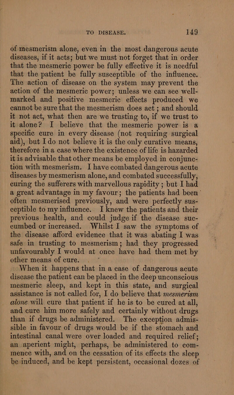 of mesmerism alone, even in the most dangerous acute diseases, if it acts; but we must not forget that in order that the mesmeric power be fully effective it is needful that the patient be fully susceptible of the influence. The action of disease on the system may prevent the action of the mesmeric power; unless we can see well- marked and positive mesmeric effects produced we cannot be sure that the mesmerism does act ; and should it not act, what then are we trusting to, if we trust to it alone? I believe that the mesmeric power is a specific cure in every disease (not requiring surgical aid), but Ido not believe it is the only curative means, therefore in a case where the existence of life is hazarded it is advisable that other means be employed in conjunc- tion with mesmerism. I have combated dangerous acute diseases by mesmerism alone, and combated successfully, curing the sufferers with marvellous rapidity ; but I had a great advantage in my favour; the patients had been’ often mesmerised previously, and were perfectly sus- ceptible to my influence. I knew the patients and their previous health, and could judge if the disease suc- cumbed or increased. Whilst I saw the symptoms of the disease afford evidence that it was abating I was safe in trusting to mesmerism; had they progressed unfavourably I would at once have had them met by other means of cure. When it happens that in a case of dangerous acute disease the patient can be placed in the deep unconscious mesmeric sleep, and kept in this state, and surgical assistance is not called for, I do believe that mesmerism alone will cure that patient if he is to be cured at all, and cure him more safely and certainly without drugs than if drugs be administered. The exception admis- sible in favour of drugs would be if the stomach and intestinal canal were over loaded and required relief; an aperient might, perhaps, be administered to com- mence with, and on the cessation of its effects the sleep be induced, and be kept persistent, occasional dozes of