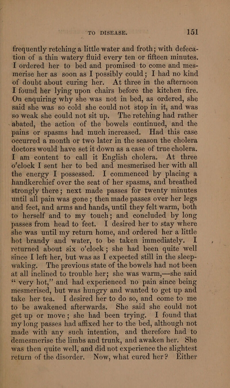 frequently retching a little water and froth; with defeca- tion of a thin watery fluid every ten or fifteen minutes. I ordered her to bed and promised to come and mes- merise her as soon as I possibly could; I had no kind of doubt about curing her. At three in the afternoon I found her lying upon chairs before the kitchen fire. On enquiring why she was not in bed, as ordered, she said she was so cold she could not stop in it, and was so weak she could not sit up. The retching had rather -abated, the action of the bowels continued, and the pains or spasms had much increased. Had this case occurred a month or two later in the season the cholera doctors would have set it down as a case of true cholera. I am content to call it English cholera. At three o’clock I sent her to bed and mesmerised her with all the energy I possessed. I commenced by placing a handkerchief over the seat of her spasms, and breathed strongly there; next made passes for twenty minutes until all pain was gone ; then made passes over her legs and feet, and arms and hands, until they felt warm, both to herself and to my touch; and concluded by long passes from head to feet. I desired her to stay where she was until my return home, and ordered her a little hot brandy and water, to be taken immediately. I returned about six o’clock; she had been quite well since I left her, but was as I expected still in the sleep- waking. The previous state of the bowels had not been at all inclined to trouble her; she was warm,—she said *¢ very hot,’ and had experienced no pain since being mesmerised, but was hungry and wanted to get up and take her tea. I desired her to do so, and come to me to be awakened afterwards. She said she could not get up or move; she had been trying. I found that my long passes had affixed her to the bed, although not made with any such intention, and therefore had to demesmerise the limbs and trunk, and awaken her. She was then quite well, and did not experience the slightest return of the disorder. Now, what cured her? Either