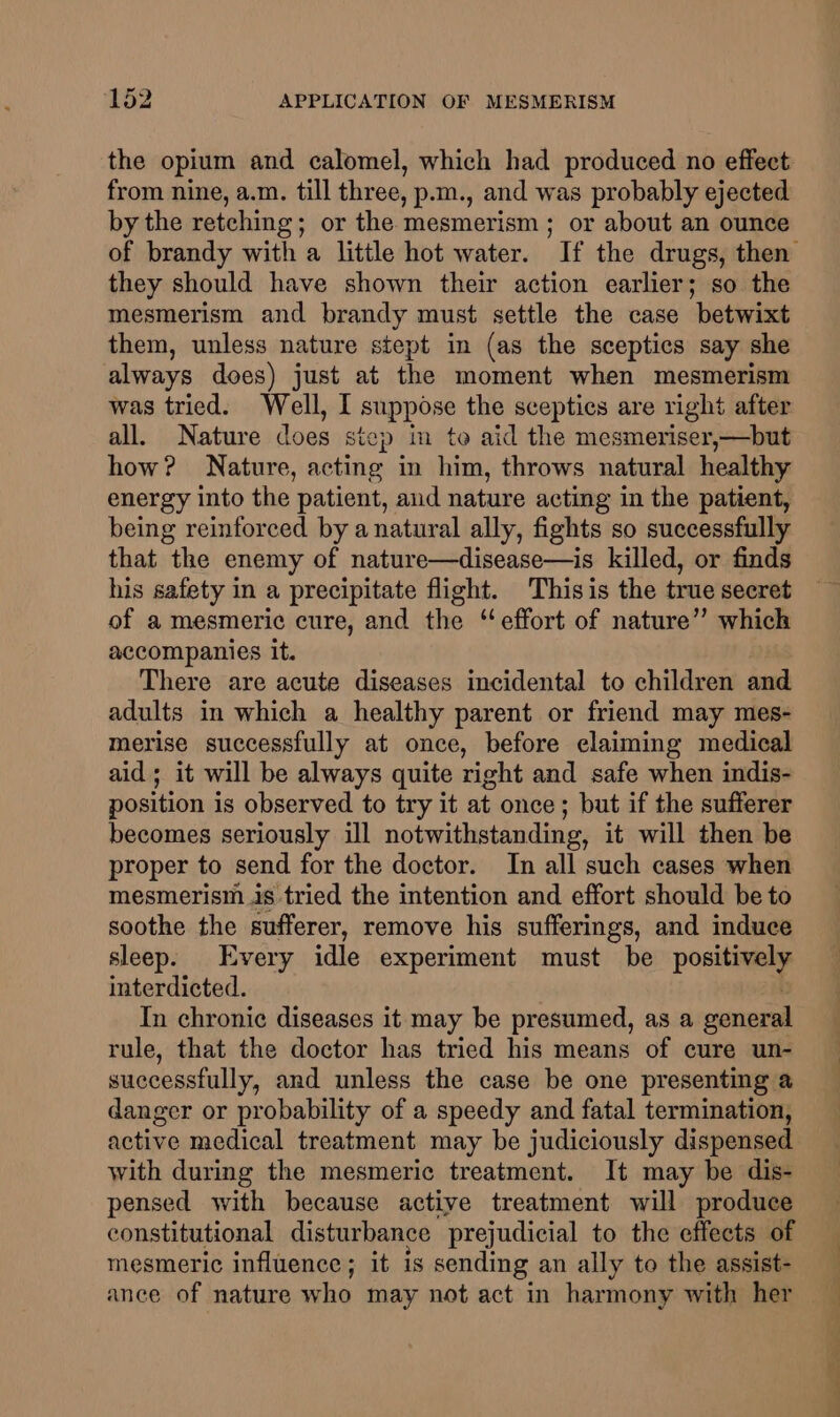 the opium and calomel, which had produced no effect from nine, a.m. till three, p.m., and was probably ejected by the retching; or the mesmerism; or about an ounce they should have shown their action earlier; so the mesmerism and brandy must settle the case betwixt them, unless nature stept in (as the sceptics say she always does) just at the moment when mesmerism was tried. Well, I suppose the sceptics are right after all. Nature does step in to aid the mesmeriser,—but how? Nature, acting in him, throws natural healthy energy into the patient, and nature acting in the patient, being reinforced by a natural ally, fights so successfully that the enemy of nature—disease—is killed, or finds his safety in a precipitate flight. Thisis the true secret of a mesmeric cure, and the “effort of nature” which accompanies it. There are acute diseases incidental to children and adults in which a healthy parent or friend may mes- merise successfully at once, before elaiming medical aid ; it will be always quite right and safe when indis- position is observed to try it at once; but if the sufferer becomes seriously ill notwithstanding, it will then be proper to send for the doctor. In all such cases when mesmerism is tried the intention and effort should be to soothe the sufferer, remove his sufferings, and induce sleep. Every idle experiment must be positively interdicted. In chronic diseases it may be presumed, as a general rule, that the doctor has tried his means of cure un- successfully, and unless the case be one presenting @ danger or probability of a speedy and fatal termination, active medical treatment may be judiciously dispensed with during the mesmeric treatment. It may be dis- pensed with because active treatment will produce constitutional disturbance prejudicial to the effects of mesmeric influence; it 1s sending an ally to the assist- ance of nature who may not act in harmony with her