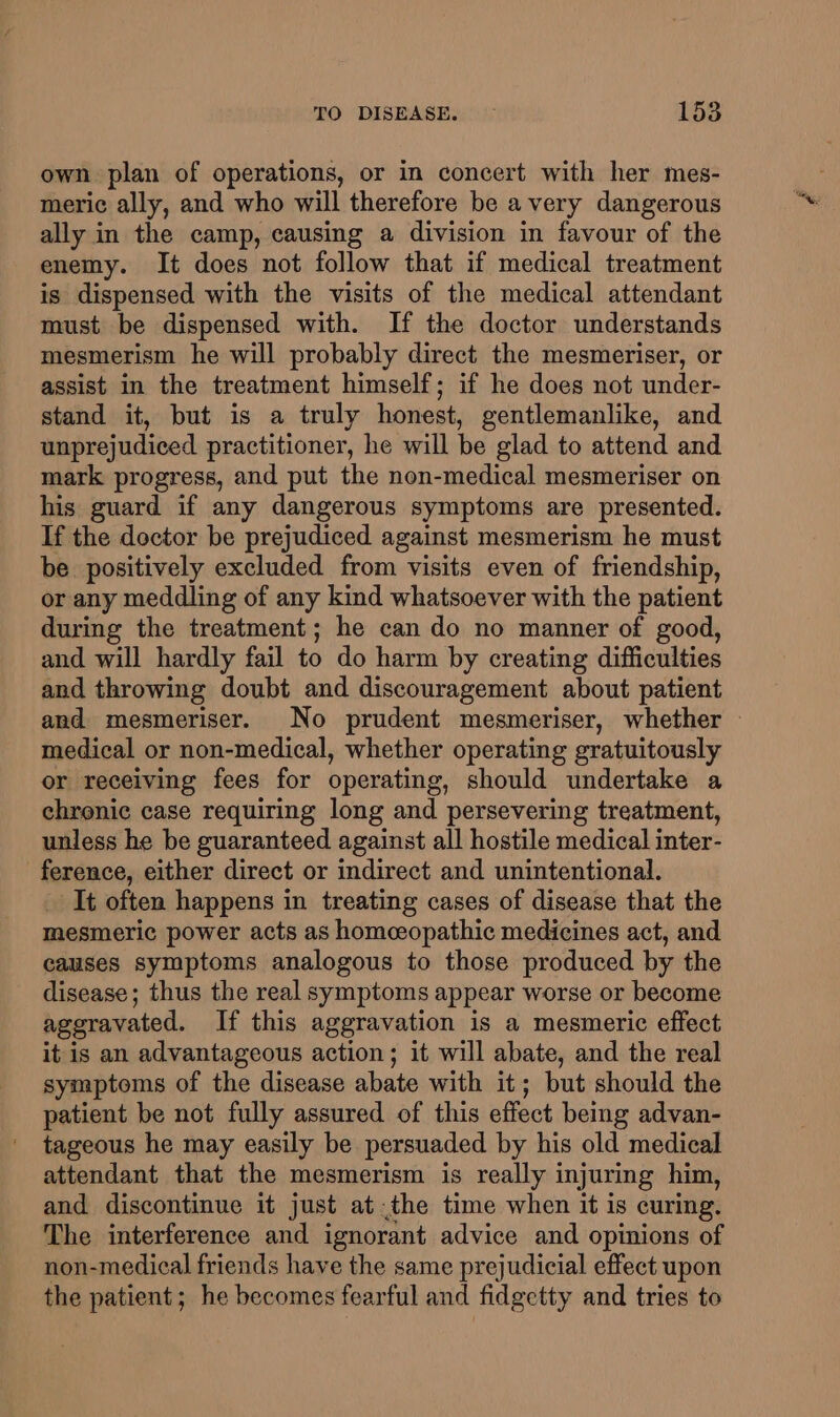own plan of operations, or in concert with her mes- meric ally, and who will therefore be a very dangerous ally in the camp, causing a division in favour of the enemy. It does not follow that if medical treatment is dispensed with the visits of the medical attendant must be dispensed with. If the doctor understands mesmerism he will probably direct the mesmeriser, or assist in the treatment himself; if he does not under- stand it, but is a truly honest, gentlemanlike, and unprejudiced practitioner, he will be glad to attend and mark progress, and put the non-medical mesmeriser on his guard if any dangerous symptoms are presented. If the doctor be prejudiced against mesmerism he must be positively excluded from visits even of friendship, or any meddling of any kind whatsoever with the patient during the treatment; he can do no manner of good, and will hardly fail to do harm by creating difficulties and throwing doubt and discouragement about patient and mesmeriser. No prudent mesmeriser, whether — medical or non-medical, whether operating gratuitously or receiving fees for operating, should undertake a chronic case requiring long and persevering treatment, unless he be guaranteed against all hostile medical inter- ference, either direct or indirect and unintentional. It often happens in treating cases of disease that the mesmeric power acts as homeopathic medicines act, and causes symptoms analogous to those produced by the disease; thus the real symptoms appear worse or become aggravated. If this aggravation is a mesmeric effect it is an advantageous action; it will abate, and the real symptoms of the disease abate with it; but should the patient be not fully assured of this effect being advan- tageous he may easily be persuaded by his old medical attendant that the mesmerism is really injuring him, and discontinue it just at.the time when it is curing. The interference and ignorant advice and opinions of non-medical friends have the same prejudicial effect upon the patient; he becomes fearful and fidgetty and tries to
