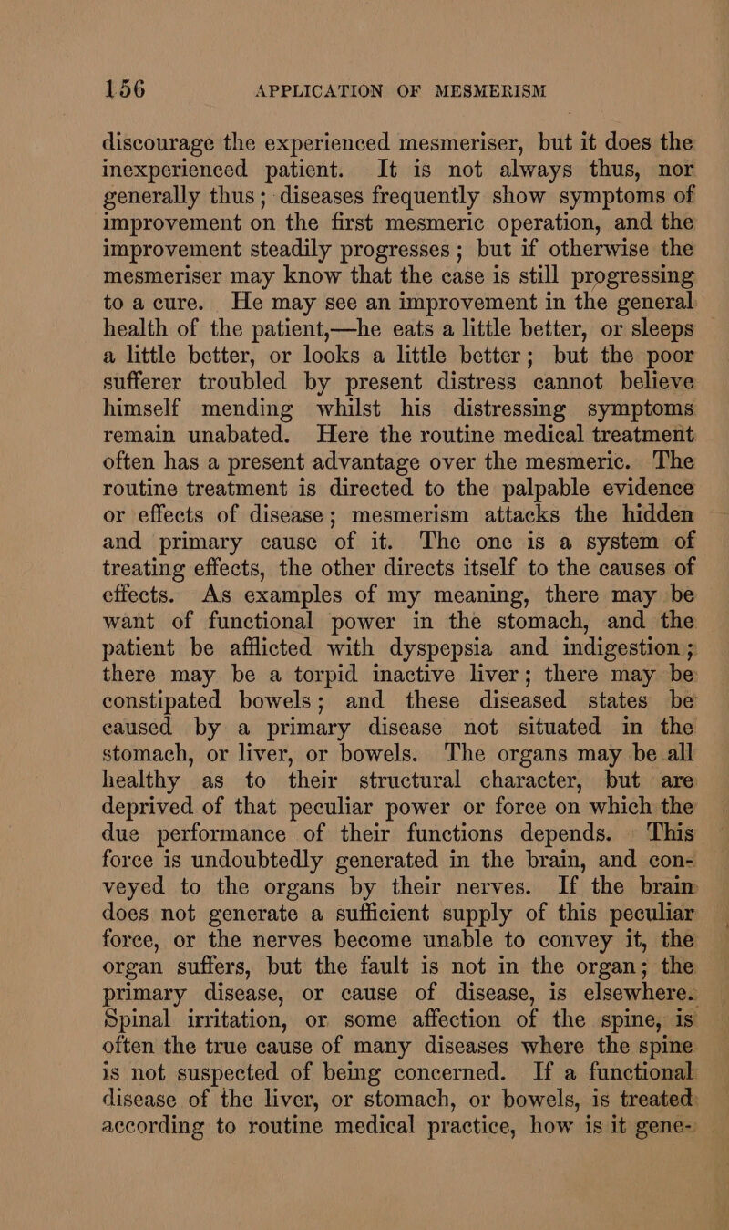 discourage the experienced mesmeriser, but it does the inexperienced patient. It is not always thus, nor generally thus; diseases frequently show symptoms of improvement on the first mesmeric operation, and the improvement steadily progresses ; but if otherwise the mesmeriser may know that the case is still progressing to acure. He may see an improvement in the general health of the patient,—he eats a little better, or sleeps — a little better, or looks a little better; but the poor sufferer troubled by present distress cannot believe himself mending whilst his distressmg symptoms remain unabated. Here the routine medical treatment often has a present advantage over the mesmeric. The routine treatment is directed to the palpable evidence or effects of disease; mesmerism attacks the hidden and primary cause of it. The one is a system of treating effects, the other directs itself to the causes of effects. As examples of my meaning, there may be want of functional power in the stomach, and the patient be afflicted with dyspepsia and indigestion ; there may be a torpid inactive liver; there may be constipated bowels; and these diseased states be caused by a primary disease not situated in the stomach, or liver, or bowels. ‘The organs may be all healthy as to their structural character, but are deprived of that peculiar power or force on which the due performance of their functions depends. | This force is undoubtedly generated in the brain, and con- veyed to the organs by their nerves. If the braim does not generate a sufficient supply of this peculiar force, or the nerves become unable to convey it, the organ suffers, but the fault is not in the organ; the primary disease, or cause of disease, is elsewhere. Spinal irritation, or some affection of the spine, is often the true cause of many diseases where the spine is not suspected of being concerned. If a functional disease of the liver, or stomach, or bowels, is treated: according to routine medical practice, how is it gene- —