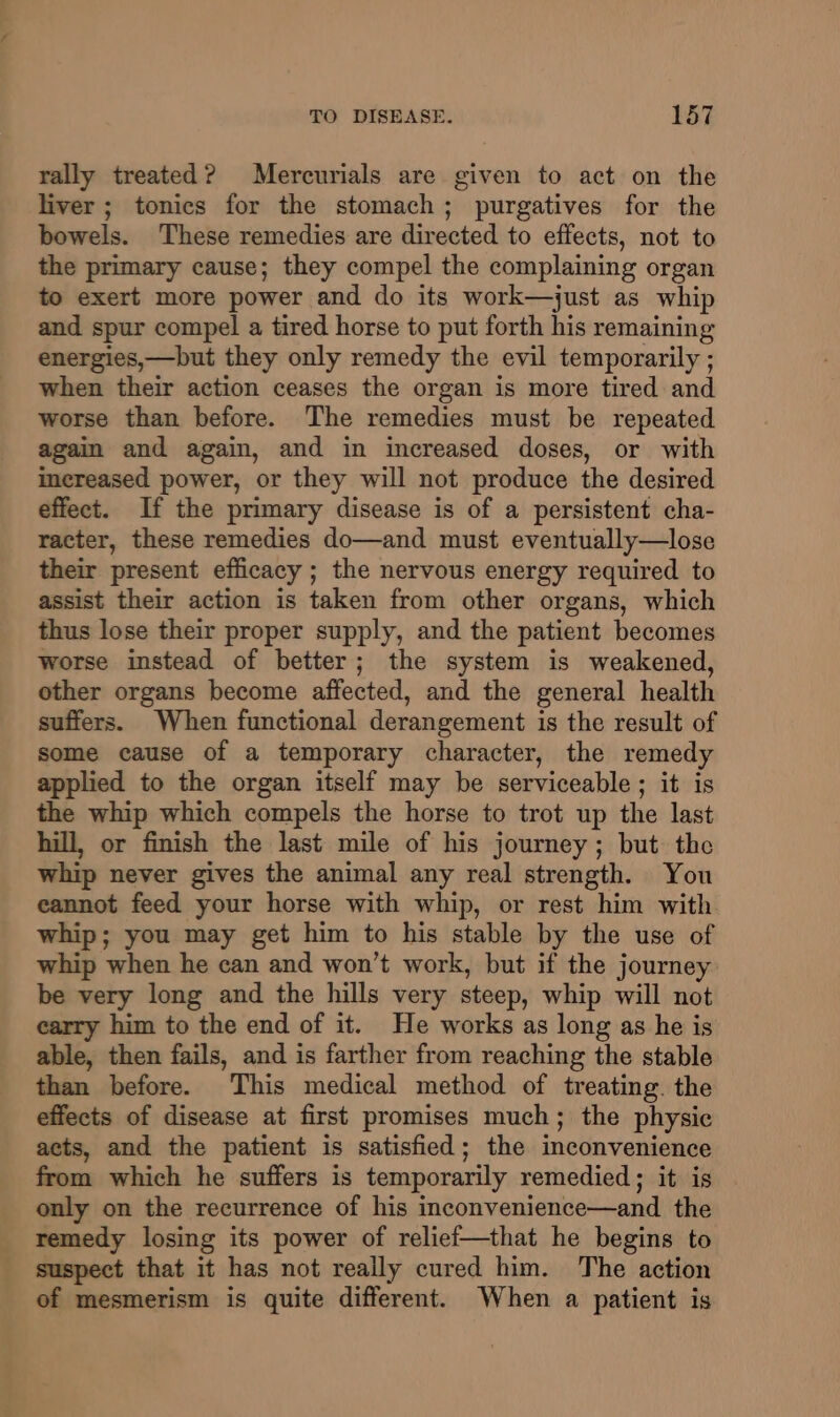 rally treated? Mercurials are given to act on the liver; tonics for the stomach; purgatives for the bowels. These remedies are directed to effects, not to the primary cause; they compel the complaining organ to exert more power and do its work—just as whip and spur compel a tired horse to put forth his remaining energies,—but they only remedy the evil temporarily ; when their action ceases the organ is more tired and worse than before. The remedies must be repeated again and again, and in increased doses, or with increased power, or they will not produce the desired effect. If the primary disease is of a persistent cha- racter, these remedies do—and must eventually—lose their present efficacy ; the nervous energy required to assist their action is taken from other organs, which thus lose their proper supply, and the patient becomes worse instead of better; the system is weakened, other organs become affected, and the general health suffers. When functional derangement is the result of some cause of a temporary character, the remedy applied to the organ itself may be serviceable ; it is the whip which compels the horse to trot up the last hill, or finish the last mile of his journey; but the whip never gives the animal any real strength. You eannot feed your horse with whip, or rest him with whip; you may get him to his stable by the use of whip when he can and won’t work, but if the journey: be very long and the hills very steep, whip will not carry him to the end of it. He works as long as he is able, then fails, and is farther from reaching the stable than before. This medical method of treating. the effects of disease at first promises much; the physic acts, and the patient is satisfied; the inconvenience from which he suffers is temporarily remedied; it is only on the recurrence of his inconvenience—and the remedy losing its power of relief—that he begins to suspect that it has not really cured him. The action of mesmerism is quite different. When a patient is