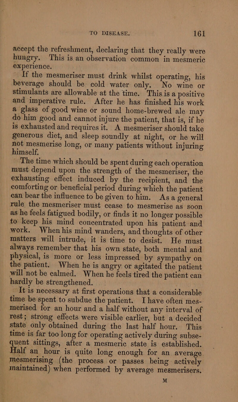 accept the refreshment, declaring that they really were hungry. This is an observation common in mesmeric experience. If the mesmeriser must drink whilst operating, his beverage should be cold water only. No wine or stimulants are allowable at the time. This is a positive and imperative rule. After he has finished his work a glass of good wine or sound home-brewed ale may do him good and cannot injure the patient, that is, if he is exhausted and requires it. A mesmeriser should take Senerous diet, and sleep soundly at night, or he will not mesmerise long, or many patients without injuring himself. ~ The time which should be spent during each operation must depend upon the strength of the mesmeriser, the exhausting effect induced by the recipient, and the comforting or beneficial period during which the patient can bear the influence to be given to him. Asa general rule the mesmeriser must cease to mesmerise as soon as he feels fatigued bodily, or finds it no longer possible to keep his mind concentrated upon his patient and work. When his mind wanders, and thoughts of other matters will intrude, it is time to desist. He must always remember that his own state, both mental and physical, is more or less impressed by sympathy on the patient. When he is angry or agitated the patient will not be calmed. When he feels tired the patient can hardly be strengthened. It is necessary at first operations that a considerable time be spent to subdue the patient. I have often mes- merised for an hour and a half without any interval of rest; strong effects were visible earlier, but a decided state only obtained during the last half hour. This time is far too long for operating actively during subse- quent sittings, after a mesmeric state is established. Half an hour is quite long enough for an average mesmerising (the process or passes being actively maintained) when performed by average mesmerisers. M
