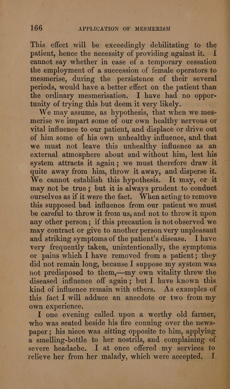 This effect will be exceedingly debilitating to the patient, hence the necessity of providing against it. I cannot say whether in case of a temporary cessation the employment of a succession of female operators to mesmerise, during the persistence of their several periods, would have a better effect on the patient than the ordinary mesmerisation. I have had no oppor- tunity of trying this but deem it very likely. We may assume, as hypothesis, that when we mes- merise we impart some of our own healthy nervous or vital influence to our patient, and displace or drive out of him some of his own unhealthy influence, and that we must not leave this unhealthy influence as an external atmosphere about and without him, lest his system attracts it again; we must therefore draw it quite away from him, throw it away, and disperse it. We cannot establish this hypothesis. It may, or it may not be true; but it is always prudent to conduct ourselves as if it were the fact. When acting to remove this supposed bad influence from our patient we must be careful to throw it from us, and not to throw it upon any other person; if this precaution is not observed we and striking symptoms of the patient’s disease. Ihave very frequently taken, unintentionally, the symptoms or pains which I have removed from a patient; they did not remain long, because I suppose my system was not predisposed to them,—my own vitality threw the diseased influence off again; but I have known this kind of influence remain with others. As examples of this fact I will adduce an anecdote or two from my own experience. who was seated beside his fire conning over the news- paper; his niece was sitting opposite to him, applying a smelling-bottle to her nostrils, and complaining of severe headache. I at once offered my services to relieve her from her malady, which were accepted, I
