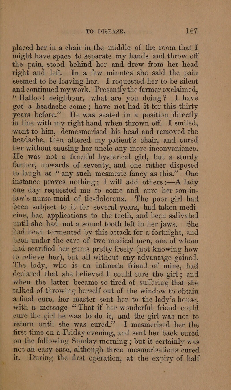 placed her in a chair in the middle of the room that I might have space to separate my hands and. throw off the pain, stood behind her and drew from her head right and left. In a few minutes she said the pain seemed to be leaving her. I requested her to be silent and continued my work. Presently the farmer exclaimed, ““Halloo! neighbour, what are you doing? I have got a headache come; have not had it for this thirty years before.’”’ He was seated in a position directly in line with my right hand when thrown off. I smiled, went to him, demesmerised his head and removed the headache, then altered my patient’s chair, and cured her without causing her uncle any more inconvenience. He was not a fanciful hysterical girl, but a sturdy farmer, upwards of seventy, and one rather disposed to laugh at ‘‘any such mesmeric fancy as this.” One instance proves nothing; I will add others :—A lady one day requested me to come and cure her son-in- law’s nurse-maid of tic-doloreux. The poor girl had been subject to it for several years, had taken medi- cine, had applications to the teeth, and been salivated until she had not a sound tooth left in her jaws. She had been tormented by this attack for a fortnight, and been under the care of two medical men, one of whom had searified her gums pretty freely (not knowing how to relieve her), but all without any advantage gained. The lady, who is an intimate friend of mine, had declared that she believed I could cure the girl; and when the latter became so tired of suffering that she talked of throwing herself out of the window to' obtain a final cure, her master sent her to the lady’s house, with a message ‘That if her wonderful friend could cure the girl he was to do it, and the girl was not to return until she was cured.’ I mesmerised her the first time on a Friday evening, and sent her back cured on the following Sunday morning ; but it certainly was. not an easy case, although three mesmerisations cured it. During the first operation, at the expiry of half