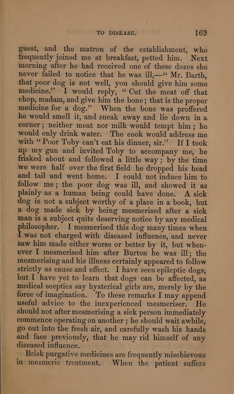guest, and the matron of the establishment, who frequently joined me at breakfast, petted him. Next morning after he had received one of these dozes she never failed to notice that he was ill,—‘ Mr. Barth, that poor dog is not well, you should give him some medicine.” I would reply, ‘ Cut the meat off that chop, madam, and give him the bone; that is the proper medicine for a dog.’’ When the bone was proffered he would smell it, and sneak away and lie down ina corner ; neither meat nor milk would tempt him; he would only drink water. The cook would address me with “ Poor Toby can’t eat his dinner, sir.” If I took up my gun and invited Toby to accompany me, he frisked about and followed a little way ; by the time we were half over the first field he dropped his head and tail and went home. I could not induce him to follow me; the poor dog was ill, and showed it as plainly as a human being could have done. A sick dog is not a subject worthy of a place in a book, but a dog made sick by being mesmerised after a sick man is a subject quite deserving notice by any medical philosopher. I mesmerised this dog many times when I was not charged with diseased influence, and never saw him made either worse or better by it, but when- ever I mesmerised him after Burton he was ill; the mesmerising and his illness certainly appeared to follow strictly as cause and effect. I have seen epileptic dogs, but I have yet to learn that dogs can be affected, as medical sceptics say hysterical girls are, merely by the force of imagination. To these remarks I may append useful advice to the inexperienced mesmeriser. He should not after mesmerising a sick person immediately commence operating on another ; he should wait awhile, go out into the fresh air, and carefully wash his hands and face previously, that he may rid himself of any diseased influence. Brisk purgative medicines are frequently mischievous in mesmeric treatment. When the patient suffers
