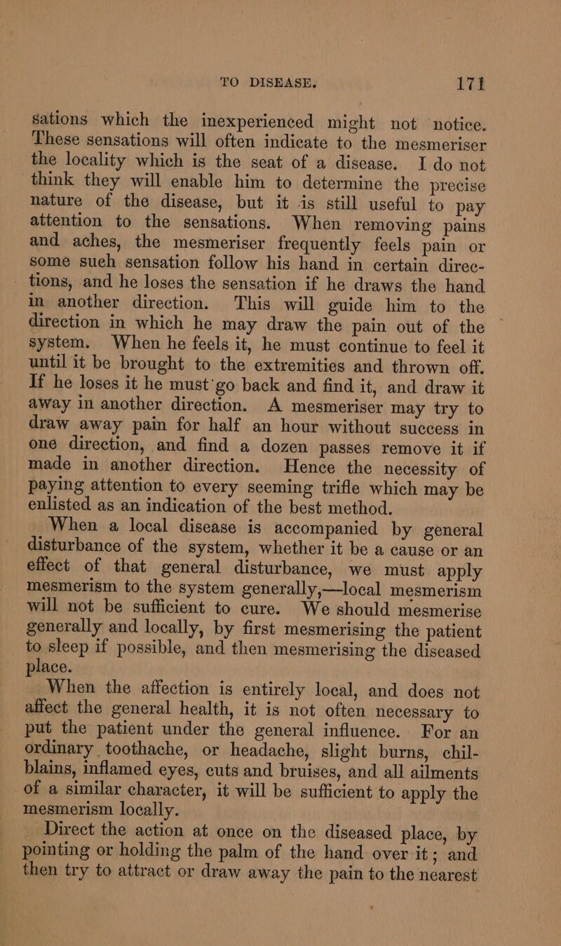 sations which the inexperienced might not notice. These sensations will often indicate to the mesmeriser the locality which is the seat of a disease. I do not think they will enable him to determine the precise nature of the disease, but it is still useful to pay attention to the sensations. When removing pains and aches, the mesmeriser frequently feels pain or some sueh sensation follow his hand in certain direc- tions, and he loses the sensation if he draws the hand in another direction. This will guide him to the direction in which he may draw the pain out of the system. When he feels it, he must continue to feel it until it be brought to the extremities and thrown off. If he loses it he must'go back and find it, and draw it away in another direction. A mesmeriser may try to draw away pain for half an hour without success in one direction, and find a dozen passes remove it if made in another direction. Hence the necessity of paying attention to every seeming trifle which may be enlisted as an indication of the best method. When a local disease is accompanied by general disturbance of the system, whether it be a cause or an effect of that general disturbance, we must apply mesmerism to the system generally,—local mesmerism will not be sufficient to cure. We should mesmerise generally and locally, by first mesmerising the patient to sleep if possible, and then mesmerising the diseased lace. ; When the affection is entirely local, and does not affect the general health, it is not often necessary to put the patient under the general influence. For an ordinary toothache, or headache, slight burns, chil- blains, inflamed eyes, cuts and bruises, and all ailments of a similar character, it will be sufficient to apply the mesmerism locally. Direct the action at once on the diseased place, by pointing or holding the palm of the hand over it; and then try to attract or draw away the pain to the nearest