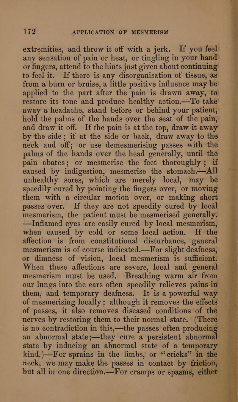or fingers, attend to the hints just given about continuing to feel it. Ifthere is any disorganisation of tissue, as from a burn or bruise, a little positive influence may be applied to the part after the pain is drawn away, to restore its tone and produce healthy action.—To take hold the palms of the hands over the seat of the pain, and draw it off. If the pain is at the top, draw it away by the side; if at the side or back, draw away to the neck and off; or use demesmerising passes with the palms of the hands over the head generally, until the pain abates; or mesmerise the feet thoroughly ; if caused by indigestion, mesmerise the stomach.—All unhealthy sores, which are merely local, may be speedily cured by pointing the fingers over, or moving them with a circular motion over, or making short passes over. If they are not speedily cured by local mesmerism, the patient must be mesmerised generally. —Inflamed eyes are easily cured by local mesmerism, when caused by cold or some local action. If the affection is from constitutional disturbance, general mesmerism is of course indicated.—For slight deafness, or dimness of vision, local mesmerism is sufficient. When these affections are severe, local and general mesmerism must be used. Breathing warm air from our lungs into the ears often speedily relieves pains in them, and temporary deafness. It is a powerful way of mesmerising locally; although it removes the effects of passes, it also removes diseased conditions of the nerves by restoring them to their normal state. (There an abnormal state;—they cure a persistent abnormal state by inducing an abnormal state of a temporary but all in one direction.—For cramps or spasms, eit: