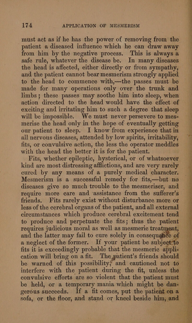 patient a diseased influence which he can draw away from him by the negative process. This is always a safe rule, whatever the disease be. In many diseases the head is affected, either directly or from sympathy, and the patient cannot bear mesmerism strongly applied to the head to commence with,—the passes must be made for many operations only over the trunk and limbs; these passes may soothe him into sleep, when action directed to the head would have the effect of exciting and irritating him to such a degree that sleep will be impossible. We must never persevere to mes- merise the head only in the hope of eventually getting our patient to sleep. I know from experience that in all nervous diseases, attended by low spirits, irritability, fits, or convulsive action, the less the operator meddles with the head the better it is for the patient. Fits, whether epileptic, hysterical, or of habia kind are most distressing afflictions, and are very rarely cured by any means of a purely medical character. Mesmerism is a successful remedy for fits,—but no diseases give so much trouble to the mesmeriser, and require more care and ‘assistance from the sufferer’s friends. Fits rarely exist without disturbance more or less of the cerebral organs of the patient, and all external circumstances which produce cerebral excitement tend to produce and perpetuate the fits; thus the nein requires judicious moral as well as mesmeric treatr and the latter may fail to cure solely in consequat ph a neglect of the former. If your patient be subjectto fits it is exceedingly probable that the mesmerie appli- cation will bring on a fit. The,patient’s friends should be warned of this possibility; and cautioned not to interfere with the patient during the fit, unless the convulsive efforts are so violent that the patient must be held, or a temporary mania which might be dan- gerous succeeds. If a fit comes, put the patient on a sofa, or the floor, and stand or kneel beside him, and