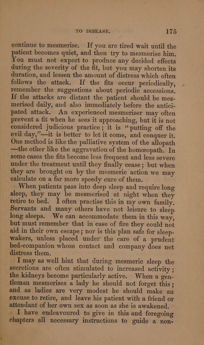 continue to mesmerise. If you are tired wait until the patient becomes quiet, and then try to mesmerise him. You must not expect to produce any decided effects during the severity of the fit, but you may shorten its duration, and lessen the amount of distress which often follows the attack. If the fits occur periodically, remember the suggestions about periodic accessions. If the attacks are distant the patient should be mes- merised daily, and also immediately before the antici- pated attack. An experienced mesmeriser may often prevent a fit when he sees it approaching, but it is not considered judicious practice ; it is “putting off the evil day,”—it is better to let it come, and conquer it. One method is like the palliative system of the allopath —the other like the aggravation of the homeopath. In some cases the fits become less frequent and less severe under the treatment until they finally cease; but when they are brought on by the mesmeric action we may calculate on a far more speedy cure of them. When patients pass into deep sleep and require long sleep, they may be mesmerised at night when they retire to bed. I often practise this in my own family. Servants and many others have not leisure to sleep long sleeps. We can accommodate them in this way, but must remember that in case of fire they could not aid in their own escape; nor is this plan safe for sleep- wakers, unless placed under’ the care of a prudent bed-companion whose contact and company does not distress them. I may as well hint that during mesmeriec sleep the secretions are often stimulated to increased activity ; the kidneys become particularly active. When a gen- tleman mesmerises a lady he should not forget this ; and as ladies are very modest he should make an excuse to retire, and leave his patient with a friend or attendant of her own sex as soon as she is awakened. _ I have endeavoured to give in this and foregoing chapters all necessary instructions to guide a non-