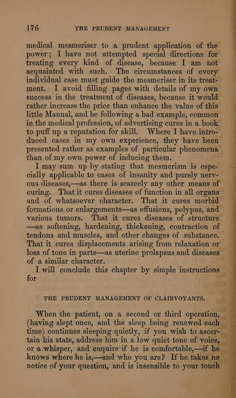 medical mesmeriser to a prudent application of the power; I have not attempted special directions for treating every kind of disease, because I am not acquainted with such. The circumstances of every ment. I avoid filling pages with details of my own success in the treatment of diseases, because it would rather increase the price than enhance the value of this in the medical profession, of advertising cures in a book to puff up a reputation for skill. Where I have intro- than of my own power of inducing them. cially applicable to cases of insanity and purely nervy- formations or enlargements—as effusions, polypus, and various tumors. That it cures diseases of structure —as softening, hardening, thickening, contraction of of a similar character. for THE PRUDENT MANAGEMENT OF CLAIRVOYANTS. (having slept once, and the sleep being renewed each time) continues sleeping quietly, if you wish to ascer-_ or a whisper, and enquire if he is comfortable,—if he _ knows where he is,—and who you are? If he takes no_ notice of your question, and is insensible to your touch — Ss ‘ a