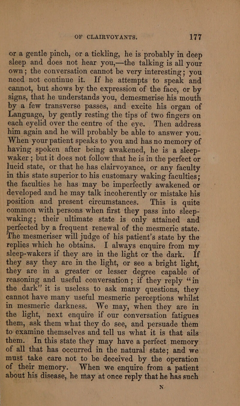 or a gentle pinch, or a tickling, he is probably in deep sleep and does not hear you,—the talking is all your own; the conversation cannot be very interesting; you need not continue it. If he attempts to speak and cannot, but shows by the expression of the face, or by signs, that he understands you, demesmerise his mouth by a few transverse passes, and excite his organ of Language, by gently resting the tips of two fingers on each eyelid over the centre of the eye. Then address him again and he will probably be able to answer you. When your patient speaks to you and has no memory of having spoken after being awakened, he is a sleep- waker ; but it does not follow that he is in the perfect or lucid state, or that he has clairvoyance, or any faculty in this state superior to his customary waking faculties; the faculties he has may be imperfectly awakened or developed and he may talk incoherently or mistake his position and present circumstances. This is quite common with persons when first they pass into sleep- waking; their ultimate state is only attained and perfected by a frequent renewal of the mesmeric state. The mesmeriser will judge of his patient’s state by the replies which he obtains. I always enquire from my sleep-wakers if they are in the light or the dark. If they say they are in the light, or see a bright light, they are in a greater or lesser degree capable of reasoning and. useful conversation; if they reply “in the dark” it is useless to ask many questions, they cannot have many useful mesmeric perceptions whilst in mesmeric darkness. We may, when they are in the light, next enquire if our conversation fatigues _ them, ask them what they do see, and persuade them to examine themselves and tell us what it is that ails them. In this state they may have a perfect memory of all that has occurred in the natural state; and we must take care not to be deceived by the operation of their memory. When we enquire from a patient about his disease, he may at once reply that he has such N
