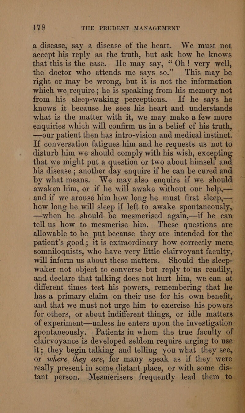 a disease, say a disease of the heart. We must not accept his reply as the truth, but ask how he knows that this is the case. He may say, ‘“‘Oh! very well, the doctor who attends me says so.’ This may be right or may be wrong, but it is not the information which we require; he is speaking from his memory not from his sleep-waking perceptions. If he says he knows it because he sees his heart and understands what is the matter with it, we may make a few more enquiries which will confirm us in a belief of his truth, — —our patient then has intro-vision and medical instinct. If conversation fatigues him and he requests us not to’ disturb him we should comply with his wish, excepting _ that. we might put a question or two about himself and his disease ; another day enquire if he can be cured and by what means. We may also enquire if we should awaken him, or if he will awake without our help,— _and if we arouse him how long he must first sleep,—_ how long he will sleep if left to awake spontaneously, —when he should. be mesmerised again,—if he can — tell us how to mesmerise him. These questions are — allowable to be put because they are intended for the patient’s good; it is extraordinary how correctly mere. somniloquists, who have very little clairvoyant faculty, will inform us about these matters. Should the sleep- — waker not object to converse but reply to us readily, — and declare that talking does not hurt him, we can at different times test his powers, remembering that he has a primary claim on their use for his own benefit, and that we must not urge him to exercise his powers — for others, or about indifferent things, or idle matters of experiment—unless he enters upon the investigation spontaneously. Patients in whom the true faculty of clairvoyance is developed seldom require urging to use it; they begin talking and telling you what they see, or where. they are, for many speak as if they we really present in some distant place, or with some dis- — tant person. Mesmerisers frequently lead them to