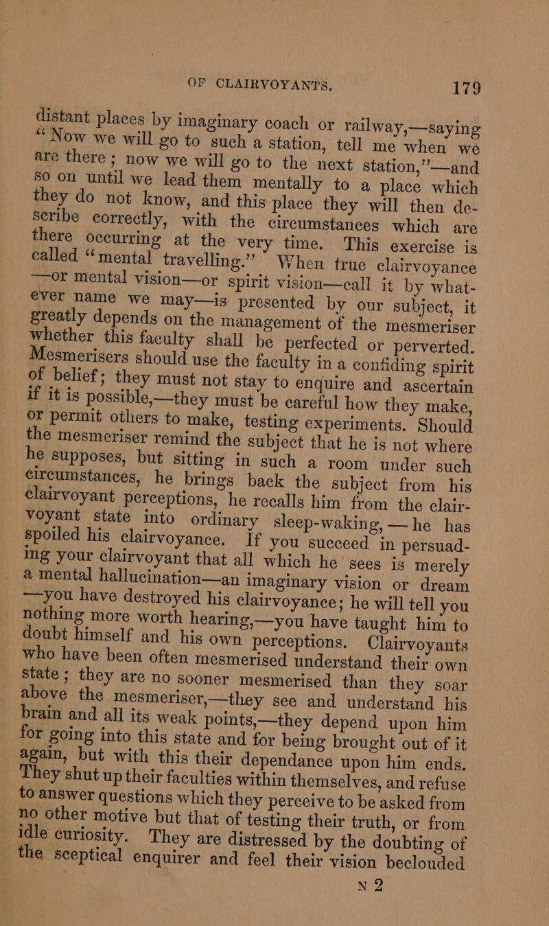 distant, places by imaginary coach or railway,—saying “Now we will go to such a station, tell me when we are there ; now we will go to the next station,’—and So on until we lead them mentally to a place which they do not know, and this place they will then de- Scribe correctly, with the circumstances which are there occurring at the very time. This exercise is called “ mental travelling.” When true clairvoyance ~~ or mental vision—or spirit vision—call it by what- ever name we may—is presented by our subject, it greatly depends on the management of the mesmeriser whether this faculty shall be perfected or perverted. Mesmerisers should use the faculty in a confiding spirit of belief; they must not stay to enquire and ascertain if it is possible,—they must be careful how they make, or permit others to make, testing experiments. Should the mesmeriser remind the subject that he is not where he supposes, but sitting in such a room under such circumstances, he brings back the subject from his clairvoyant perceptions, he recalls him from the clair- voyant state into ordinary sleep-waking, — he has spoiled his clairvoyance. If you succeed in persuad- ing your clairvoyant that all which he sees is merely a mental hallucination—an imaginary vision or dream —you have destroyed his clairvoyance; he will tell you nothing more worth hearing,—you have taught him to doubt himself and his own perceptions. Clairvoyants who have been often mesmerised understand their own state ; they are no sooner mesmerised than they soar above the mesmeriser,—they see and understand his brain and all its weak points,—they depend upon him for going into this state and for being brought out of it again, but with this their dependance upon him ends. They shut up their faculties within themselves, and refuse to answer questions which they perceive to be asked from no other motive but that of testing their truth, or from — idle curiosity. They are distressed by the doubting of the sceptical enquirer and feel their vision beclouded N 2