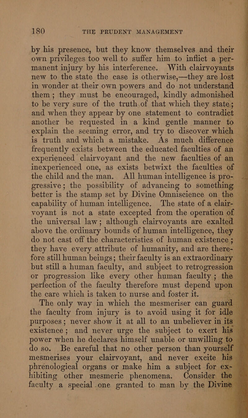 by his presence, but they know themselves and their own privileges too well to suffer him to inflict a per- manent injury by his interference. With clairvoyants new to the state the case is otherwise,—they are lost in wonder at their own powers and do not understand — them; they must be encouraged, kindly admonished to be very sure of the truth.of that which they state; and when they appear by one statement to contradict 1 another be requested in a kind gentle manner to explain the seeming error, and try to discover which is truth and which a mistake. As much difference frequently exists between the educated faculties of an experienced clairvoyant and the new faculties of an inexperienced one, as exists betwixt the faculties of the child andthe man. All human intelligence is pro- gressive; the possibility of advancing to conte better is the stamp set by Divine Omniscience on the — capability of human intelligence. The state of a clair- voyant is not a state excepted from the operation of — the universal law; although clairvoyants are exalted above the ordinary bounds of human intelligence, they do not cast off the characteristics of human existence; they have every attribute of humanity, and are there- — fore still human beings; their faculty is an extraordinary but still a human faculty, and subject to retrogression — or progression like every other human faculty ; the — perfection of the faculty therefore must depend upon - 7 the care which is taken to nurse and foster it. he The only way in which the mesmeriser can guard a the faculty from injury is to avoid using it for idle — purposes; never show it at all to an unbeliever in its” q existence; and never urge the subject to exert his % power when he declares himself unable or unwilling to — do so. Be careful that no other person than yourself — mesmerises your clairvoyant, and never excite his” phrenological organs or make him a subject for fol 4 hibiting other mesmeric phenomena. Consider the faculty a special one granted to man by the Divine .