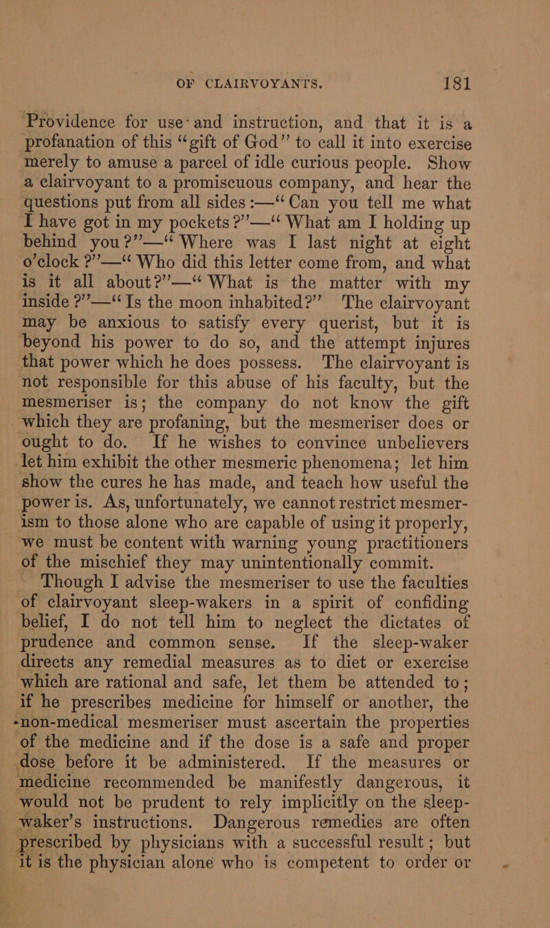 Providence for use*and instruction, and that it is a profanation of this “gift of God” to call it into exercise merely to amuse a parcel of idle curious people. Show a clairvoyant to a promiscuous company, and hear the questions put from all sides :—‘‘ Can you tell me what I have got in my pockets ?”’—‘‘ What am I holding up behind you?”—‘* Where was I last night at eight o'clock ?”’—“‘ Who did this letter come from, and what is it all about?”—“ What is the matter with my inside ?”’—“ Ts the moon inhabited?” The clairvoyant may be anxious to satisfy every querist, but it is beyond his power to do so, and the attempt injures that power which he does possess. The clairvoyant is not responsible for this abuse of his faculty, but the mesmeriser is; the company do not know the gift which they are profaning, but the mesmeriser does or ought to do. If he wishes to convince unbelievers let him exhibit the other mesmeric phenomena; let him show the cures he has made, and teach how useful the power is. As, unfortunately, we cannot restrict mesmer- ism to those alone who are capable of using it properly, we must be content with warning young practitioners of the mischief they may unintentionally commit. Though I advise the mesmeriser to use the faculties of clairvoyant sleep-wakers in a spirit of confiding belief, I do not tell him to neglect the dictates of prudence and common sense. If the sleep-waker directs any remedial measures as to diet or exercise which are rational and safe, let them be attended to; if he prescribes medicine for himself or another, the -non-medical mesmeriser must ascertain the properties of the medicine and if the dose is a safe and proper dose before it be administered. If the measures or medicine recommended be manifestly dangerous, it would not be prudent to rely implicitly on the sleep- waker’s instructions. Dangerous remedies are often prescribed by physicians with a successful result ; but it is the physician alone who is competent to order or