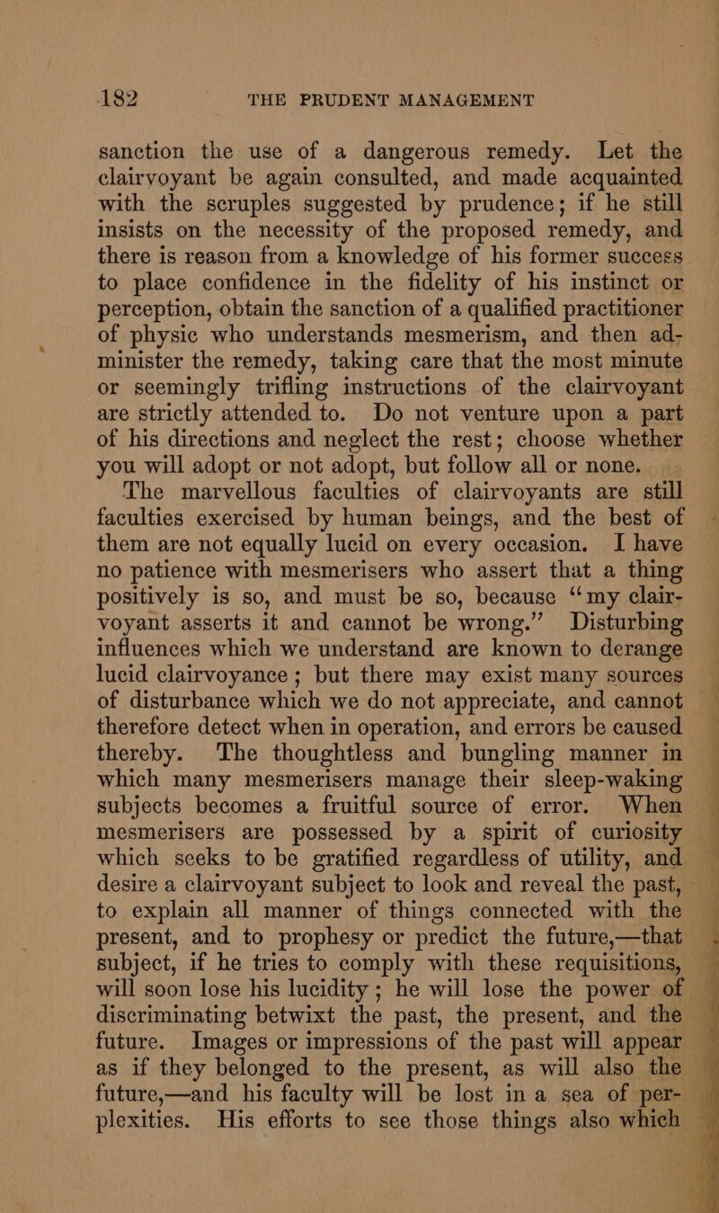 sanction the use of a dangerous remedy. Let the clairvoyant be again consulted, and made acquainted with the scruples suggested by prudence; if he still insists on the necessity of the proposed remedy, and to place confidence in the fidelity of his instinct or perception, obtain the sanction of a qualified practitioner of physic who understands mesmerism, and then ad- minister the remedy, taking care that the most minute or seemingly trifling instructions of the clairvoyant are strictly attended to. Do not venture upon a part of his directions and neglect the rest; choose whether you will adopt or not adopt, but follow all or none. . The marvellous faculties of clairvoyants are still faculties exercised by human beings, and the best of them are not equally lucid on every occasion. I have no patience with mesmerisers who assert that a thing positively is so, and must be so, because ‘‘ my clair- voyant asserts it and cannot be wrong.” Disturbing influences which we understand are known to derange lucid clairvoyance ; but there may exist many sources of disturbance which we do not appreciate, and cannot therefore detect when in operation, and errors be caused thereby. The thoughtless and bungling manner in which many mesmerisers manage their sleep-waking subjects becomes a fruitful source of error. When mesmerisers are possessed by a spirit of curiosity which seeks to be gratified regardless of utility, and desire a clairvoyant subject to look and reveal the past, to explain all manner of things connected with the present, and to prophesy or predict the future,—that subject, if he tries to comply with these requisitions,