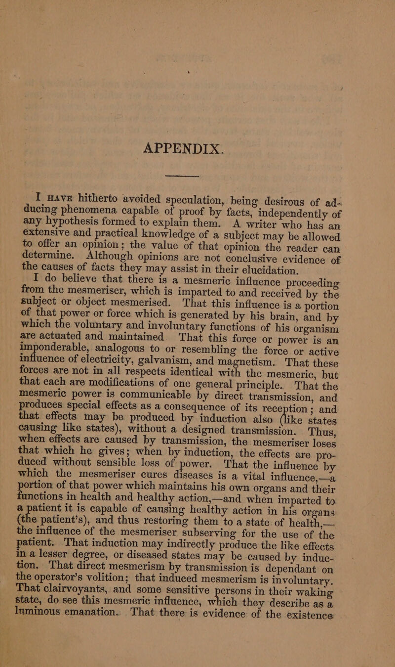 APPENDIX. ee [ wave hitherto avoided speculation, being desirous of ad- ducing phenomena capable of proof by facts, independently of any hypothesis formed to explain them. A writer who has an extensive and practical knowledge of a subject may be allowed to offer an opinion; the value of that opinion the reader can determine. Although opinions are not conclusive evidence of the causes of facts they may assist in their elucidation. I do believe that there is a mesmeric influence proceeding from the mesmeriser, which is imparted to and received by the subject or object mesmerised. That this influence is a portion of that power or force which is generated by his brain, and by which the voluntary and involuntary functions of his organism are actuated and maintained. That this force or power is an imponderable, analogous to or resembling the force or active influence of electricity, galvanism, and magnetism. That these forces are not in all respects identical with the mesmeric, but that each are modifications of one general principle. That the mesmeric power is communicable by direct transmission, and produces special effects as a consequence of its reception ; and that effects may be produced by induction also (like states causing like states), without a designed transmission. Thus, when effects are caused by transmission, the mesmeriser loses that which he gives; when by induction, the effects are pro- duced without sensible loss of power. That the influence by which the mesmeriser cures diseases is a vital influence,—a portion of that power which maintains his own organs and their functions in health and healthy action,—and when imparted to a patient it is capable of causing healthy action in his organs (the patient’s), and thus restoring them to a state of health, — the influence of the mesmeriser subserving for the use of the patient. That induction may indirectly produce the like effects in a lesser degree, or diseased states may be -caused by induc- tion. That direct mesmerism by transmission is dependant on the operator’s volition; that induced mesmerism is involuntary. That clairvoyants, and some sensitive persons in their waking state, do see this mesmeric influence, which they describe as a _ luminous emanation.. That there is evidence of the existence