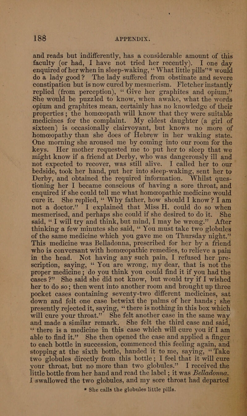 and reads but indifferently, has a considerable amount of this faculty (or had, I have not tried her recently). I one day enquired of her when in sleep-waking, ‘‘ What little pills” * would do a lady good? The lady suffered from obstinate and severe constipation but isnow cured by mesmerism. Fletcher instantly replied (from perception), ‘‘ Give her graphites and opium.” She would be puzzled to know, when awake, what the words opium and graphites mean, certainly has no knowledge of their properties ; the homeeopath will know that they were suitable medicines for the complaint. My eldest daughter (a girl of sixteen) is occasionally clairvoyant, but knows no more of homeeopathy than she does of Hebrew in her waking state. One morning she aroused me by coming into our room for the keys. Her mother requested me to put her to sleep that we might know if a friend at Derby, who was dangerously ill and not expected to recover, was still alive. I called her to our bedside, took her hand, put her into sleep-waking, sent her to Derby, and obtained the required information. Whilst ques- tioning her I became conscious of having a sore throat, and enquired if she could tell me what homceopathic medicine would cure it. She replied, ‘‘ Why father, how should I know? I am not a doctor.” I explained that Miss H. could do so when mesmerised, and perhaps she could if she desired to do it. She said, “I will try and think, but mind, I may be wrong.” After thinking a few minutes she said, ‘‘ You must take two globules of the same medicine which you gave me on Thursday night.” This medicine was Belladonna, prescribed for her by a friend who is conversant with homceopathic remedies, to relieve a pain in the head. Not having any such pain, I refused her pre- scription, saying, ‘“‘ You are wrong, my dear, that is not the proper medicine ; do you think you could find it if you had the cases ?” She said she did not know, but would try if I wished her to do so; then went into another room and brought up three pocket cases containing seventy-two different medicines, sat presently rejected it, saying, ‘‘ there is nothing in this box which will cure your throat.” She felt another case in the same way and made a similar remark. She felt the third case and said, “there is a medicine in this case which will cure you if I am to each bottle in succession, commenced this feeling again, and two globules directly from this bottle; I feel that it will cure yom throat, but no more than two globules.” I received the i I swallowed the two globules, and my sore throat had departed — * She calls the globules little pills. sue