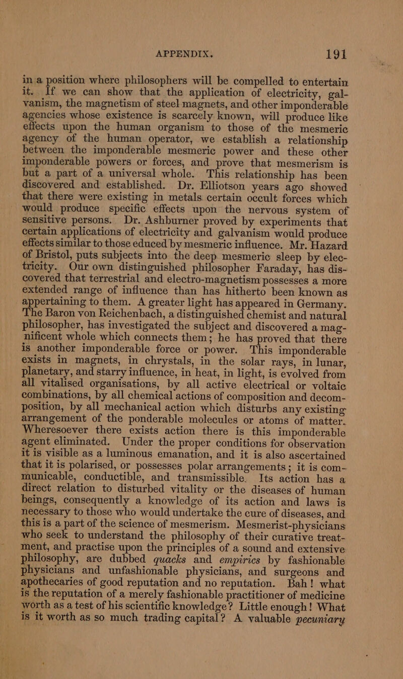 in a position where philosophers will be compelled to entertain it. If we can show that the application of electricity, gal- vanism, the magnetism of steel magnets, and other imponderable agencies whose existence is scarcely known, will produce like effects upon the human organism to those of the mesmeric agency of the human operator, we establish a relationship between the imponderable mesmeric power and these other imponderable powers or forces, and prove that mesmerism is but a part of a universal whole. This relationship has been discovered and established. Dr. Elliotson years ago showed that there were existing in metals certain occult forces which would produce specific effects upon the nervous system of sensitive persons. Dr. Ashburner proved by experiments that certain applications of electricity and galvanism would produce effects similar to those educed by mesmeric influence. Mr. Hazard of Bristol, puts subjects into the deep mesmeric sleep by elec- tricity. Our own distinguished philosopher Faraday, has dis- covered that terrestrial and electro-magnetism possesses a more extended range of influence than has hitherto been known as appertaining to them. A greater light has appeared in Germany. The Baron von Reichenbach, a distinguished chemist and natural philosopher, has investigated the subject and discovered a mag- nificent whole which connects them; he has proved that there is another imponderable force or power. This imponderable exists in magnets, in chrystals, in the solar rays, in lunar, planetary, and starry influence, in heat, in light, is evolved from all vitalised organisations, by all active electrical or voltaic combinations, by all chemical actions of composition and decom- position, by all mechanical action which disturbs any existing arrangement of the ponderable molecules or atoms of matter. Wheresoever there exists action there is this imponderable agent eliminated. Under the proper conditions for observation it is visible as a luminous emanation, and it is also ascertained that it is polarised, or possesses polar arrangements; it is com- municable, conductible, and transmissible. Its action has a direct relation to disturbed vitality or the diseases of human beings, consequently a knowledge of its action and laws is necessary to those who would undertake the cure of diseases, and this is a part of the science of mesmerism. Mesmerist-physicians who seek to understand the philosophy of their curative treat- ment, and practise upon the principles of a sound and extensive philosophy, are dubbed quacks and empirics by fashionable physicians and unfashionable physicians, and surgeons and apothecaries of good reputation and no reputation. Bah! what is the reputation of a merely fashionable practitioner of medicine worth as a test of his scientific knowledge? Little enough! What is it worth as so much trading capital? A valuable pecuniary