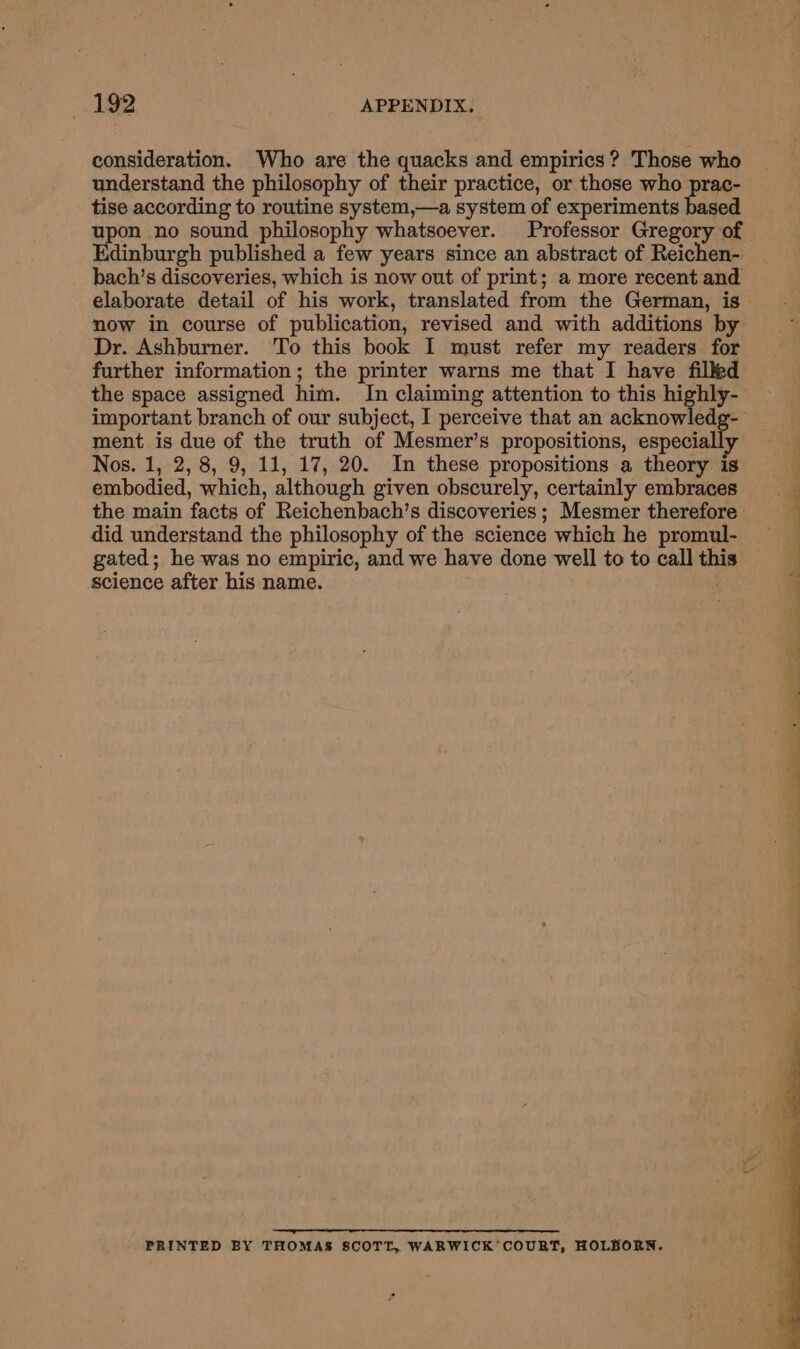 consideration. Who are the quacks and empirics ? Those who understand the philosophy of their practice, or those who prac- tise according to routine system,—a system of experiments based upon no sound philosophy whatsoever. Professor Gregory of dinburgh published a few years since an abstract of Reichen- bach’s discoveries, which is now out of print; a more recent and elaborate detail of his work, translated from the German, is now in course of publication, revised and with additions by Dr. Ashburner. To this book I must refer my readers for further information; the printer warns me that I have filked the space assigned him. In claiming attention to this highly- important branch of our subject, I perceive that an acknowledg- ment is due of the truth of Mesmer’s propositions, oapocally Nos. 1, 2, 8, 9, 11, 17, 20. In these propositions a theory is embodied, which, although given obscurely, certainly embraces the main facts of Reichenbach’s discoveries; Mesmer therefore did understand the philosophy of the science which he promul- gated; he was no empiric, and we have done well to to call this science after his name. . ——— PRINTED BY THOMAS 8COTT, WARWICK’COURT, HOLBORN. ee Sa ae ae eae) Cant Se ee et ee