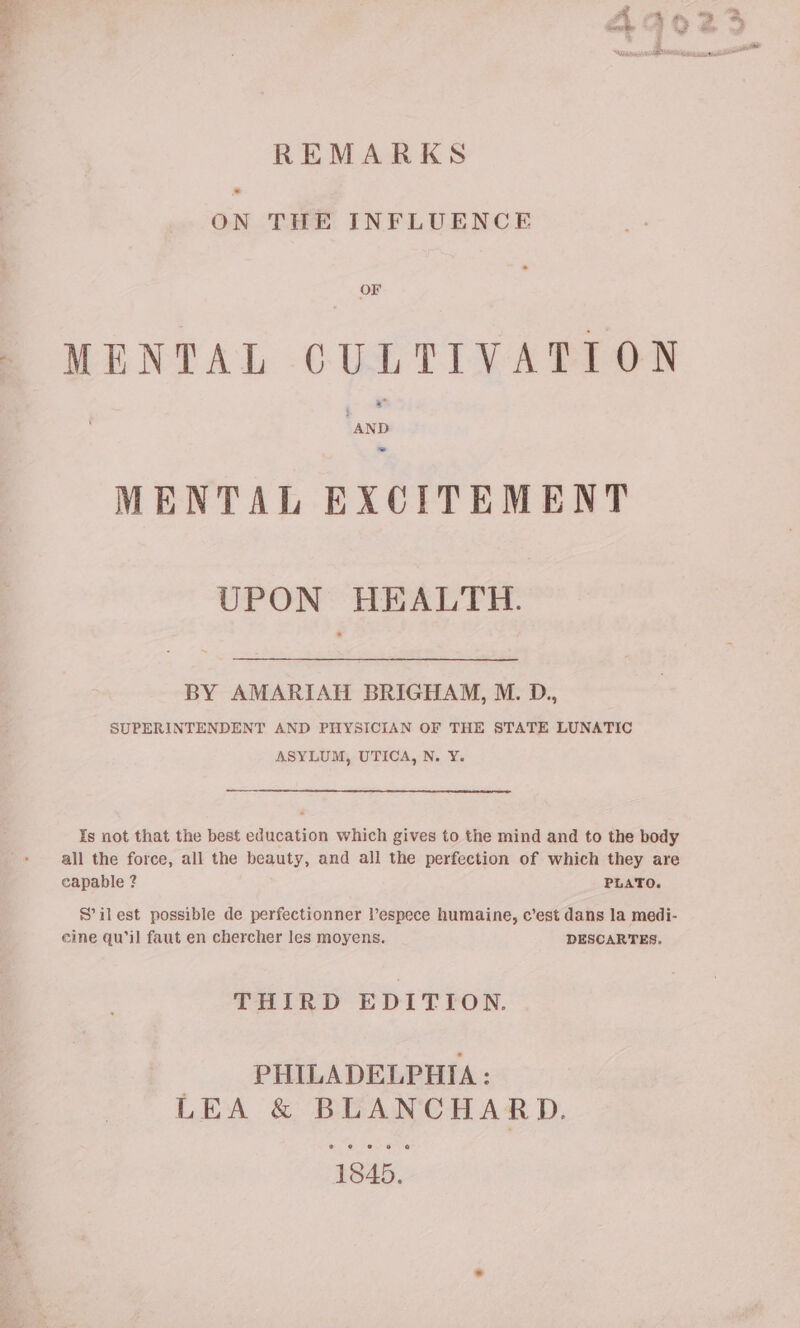 REMARKS ON THE INFLUENCE MENTAL CULTIVATION “AND ~ MENTAL EXCITEMENT UPON HEALTH. BY AMARIATI BRIGHAM, M. D., SUPERINTENDENT AND PHYSICIAN OF THE STATE LUNATIC ASYLUM, UTICA, N. ¥. Is not that the best education which gives to the mind and to the body all the force, all the beauty, and all the perfection of which they are capable 2 PLATO. S’ilest possible de perfectionner Vespece humaine, c’est dans la medi- eine qu’il faut en chercher les moyens. DESCARTES. THIRD EDITION. PHILADELPHIA : LEA &amp; BLANCHARD. © HL ere