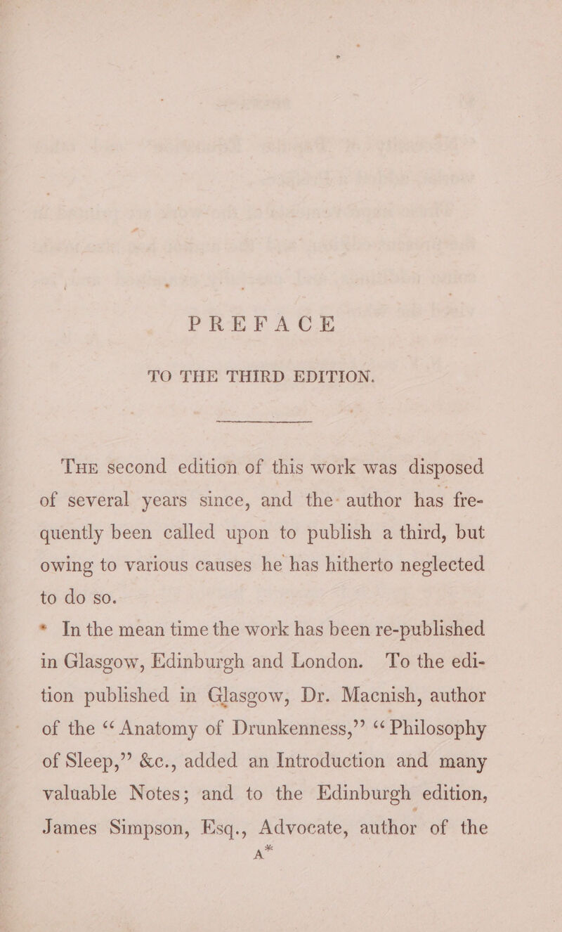 TO THE THIRD EDITION. Tue second edition of this work was disposed of several years since, and the- author has fre- quently been called upon to publish a third, but owing to various causes he has hitherto neglected to do so. * In the mean time the work has been re-published in Glasgow, Edinburgh and London. To the edi- tion published in Glasgow, Dr. Macnish, author of the “‘ Anatomy of Drunkenness,”’ “ Philosophy of Sleep,’’ &amp;c., added an Introduction and many valuable Notes; and to the Edinburgh edition, James Simpson, Esq., Advocate, author of the