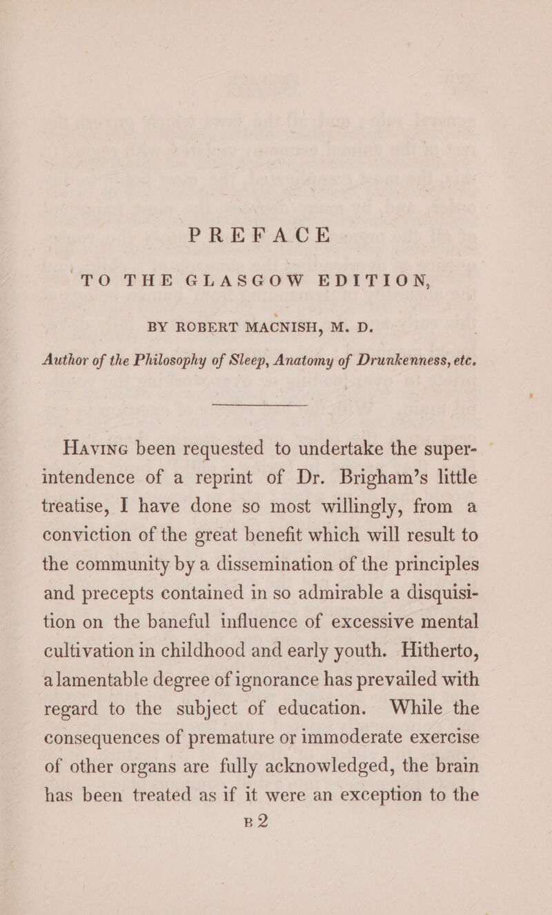 FO THE GLASGOW EDITION, BY ROBERT MACNISH, M. D. Author of the Philosophy of Sleep, Anatomy of Drunkenness, etc. Havine been requested to undertake the super- — intendence of a reprint of Dr. Brigham’s little treatise, I have done so most willingly, from a conviction of the great benefit which will result to the community by a dissemination of the principles and precepts contained in so admirable a disquisi- tion on the baneful influence of excessive mental cultivation in childhood and early youth. Hitherto, alamentable degree of ignorance has prevailed with regard to the subject of education. While the consequences of premature or immoderate exercise of other organs are fully acknowledged, the brain has been treated as if it were an exception to the B2