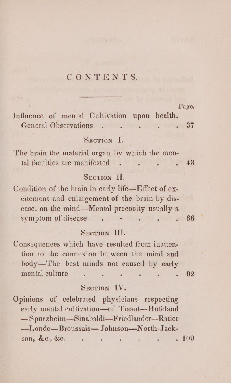 CONTENTS. Influence of mental Cultivation upon health. General Observations Section [. The brain the material organ by which the men- tal faculties are manifested Section II. Condition of the brain in early life—Effect of ex- citement and enlargement of the brain by dis- ease, on the mind—Mental precocity usually a symptom of disease. - : i ; Section III. Consequences which have resulted from inatten- tion to the connexion between the mind and body—'The best minds not caused oe early mental culture ‘ ‘ Seotion IV. Opinions of celebrated physicians respecting early mental cultivation—of Tissot—Hufeland — Spurzheim—Sinabaldi—Friedlander—-Ratier — Londe—Broussais— Johnson—N orth-Jack- son, &amp;c., &amp;c. Page. 37 43