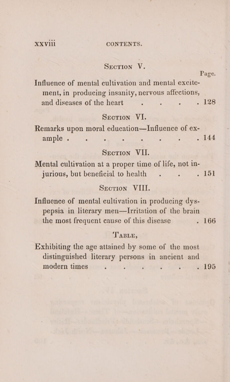 XXVIi CONTENTS. SecTIon V. Influence of mental cultivation and mental excite- ment, in producing insanity, nervous affections, and diseases of the heart : , ; Section VI. Remarks upon moral education—Influence of ex- ample . ‘ : : . ; ; . 144 Section VII. Mental cultivation at a proper time of life, not in- jurious, but beneficial to health .. ‘ . 151 Section VIII. Influence of mental cultivation in producing dys- pepsia in literary men—Irritation of the brain the most frequent cause of this disease . 166 TABLE, Exhibiting the age attained by some of the most distinguished literary persons in ancient and modern times : : : , d 195
