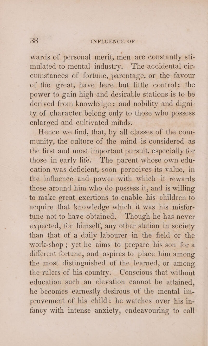 wards of personal merit, men are constantly sti- mulated to mental industry. The accidental cir- cumstances of fortune, parentage, or the favour of the great, have here but little control; the power to gain high and desirable stations is to be derived from knowledge; and nobility and digni- ty of character belong only to those who possess enlarged and cultivated mithds. Hence we find, that, by all classes of the com- munity, the culture of the mind is considered as the first and most important pursuit, especially for those in early life: The parent whose own edu- cation was deficient, soon perceives its value, in the influence and power with which it rewards those around him who do possess it, and is willing to make great exertions to enable his children to acquire that knowledge which it was his misfor- tune not to have obtained. ‘Though he has never expected, for himself, any other station in society than that of a daily labourer in the field or the work-shop ; yet he aims to prepare his son for a different fortune, and aspires to place him among the most distinguished of the learned, or among the rulers of his country. Conscious that without education such an elevation cannot be attained, he becomes earnestly desirous of the mental im- provement of his child: he watches over his in- fancy with intense anxiety, endeavouring to call