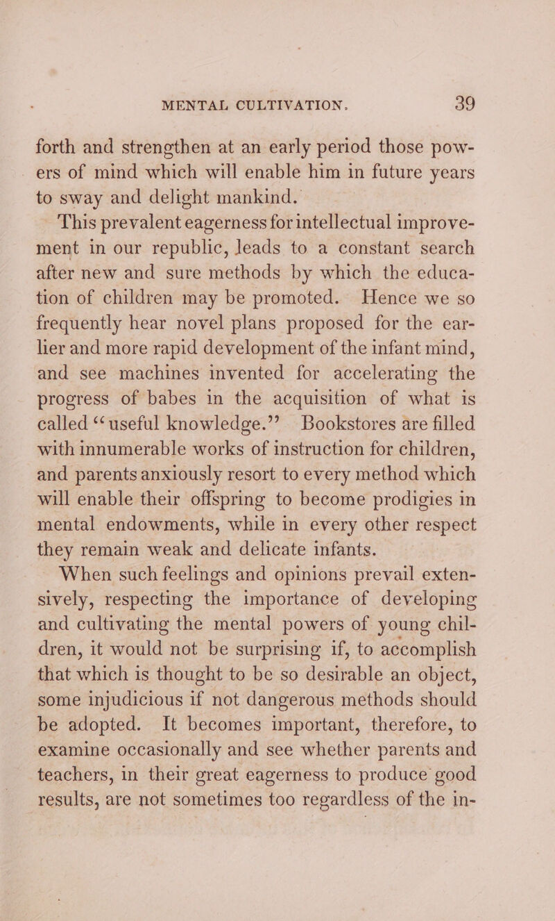 forth and strengthen at an early period those pow- ers of mind which will enable him in future years to sway and delight mankind. This prevalent eagerness for intellectual improve- ment in our republic, leads to a constant search after new and sure methods by which the educa- tion of children may be promoted. Hence we so frequently hear novel plans proposed for the ear- lier and more rapid development of the infant mind, and see machines invented for accelerating the progress of babes in the acquisition of what is called “useful knowledge.” Bookstores are filled with innumerable works of instruction for children, and parents anxiously resort to every method which will enable their offspring to become prodigies in mental endowments, while in every other respect they remain weak and delicate infants. When such feelings and opinions prevail exten- sively, respecting the importance of developing and cultivating the mental powers of young chil- dren, it would not be surprising if, to accomplish that which is thought to be so desirable an object, some injudicious if not dangerous methods should be adopted. It becomes important, therefore, to examine occasionally and see whether parents and teachers, in their great eagerness to produce good results, are not sometimes too regardless of the in-