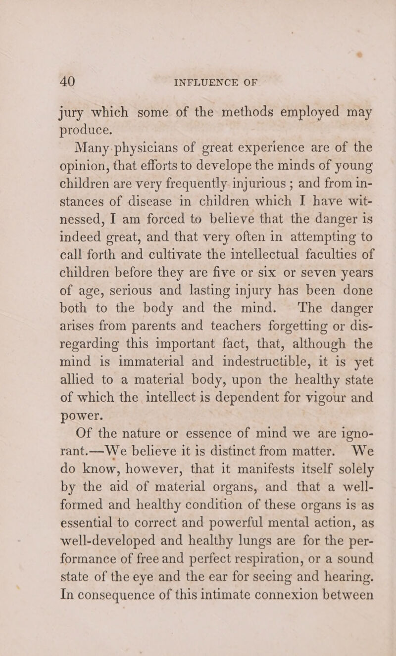 jury which some of the methods employed may produce. Many-physicians of great experience are of the opinion, that efforts to develope the minds of young children are very frequently. injurious ; and from in- stances of disease in children which I have wit- nessed, I am forced to believe that the danger is indeed great, and that very often in attempting to call forth and cultivate the intellectual faculties of children before they are five or six or seven years of age, serious and lasting injury has been done both to the body and the mind. ‘The danger arises from parents and teachers forgetting or dis- regarding this important fact, that, although the mind is immaterial and indestructible, it is yet allied to a material body, upon the healthy state of which the intellect is dependent for vigour and power. Of the nature or essence of mind we are igno- rant.—We believe it is distinct from matter. We do know, however, that it manifests itself solely by the aid of material organs, and that a well- formed and healthy condition of these organs is as essential to correct and powerful mental action, as well-developed and healthy lungs are for the per- formance of free and perfect respiration, or a sound state of the eye and the ear for seeing and hearing. In consequence of this intimate connexion between