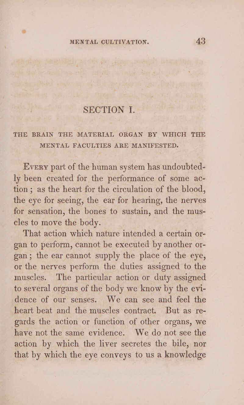 SECTION I. THE BRAIN THE MATERIAL ORGAN BY WHICH THE MENTAL FACULTIES ARE MANIFESTED. Every part of the human system has undoubted- ly been created for the performance of some ac- tion ; as the heart for the circulation of the blood, the eye for seeing, the ear for hearing, the nerves for sensation, the bones to sustain, and the mus- cles to move the body. | That action which nature intended a certain or- gan to perform, cannot be executed by another or- gan; the ear cannot supply the place of the eye, or the nerves perform the duties assigned to the muscles. The particular action or duty assigned to several organs of the body we know by the evi- dence of our senses. We can see and feel the heart beat and the muscles contract. But as re- gards the action or function of other organs, we have not the same evidence. We do not see the action by which the liver secretes the bile, nor that by which the eye conveys to us a knowledge