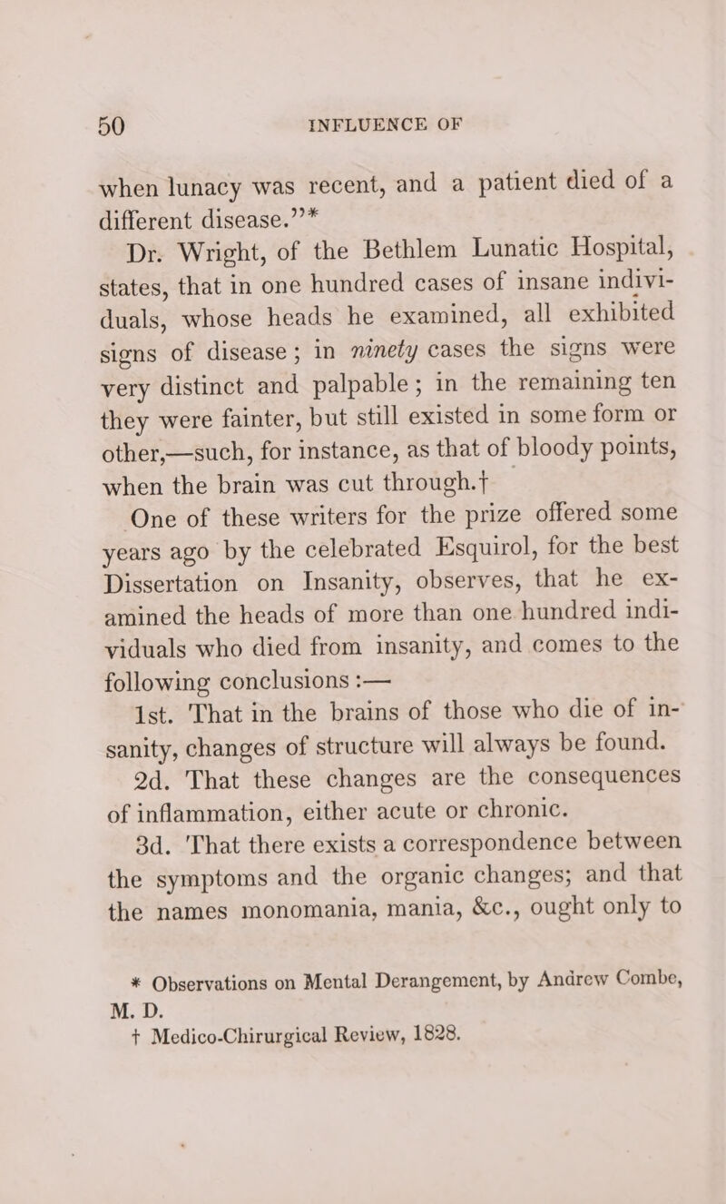 when lunacy was recent, and a patient died of a different disease.’’* Dr. Wright, of the Bethlem Lunatic Hospital, states, that in one hundred cases of insane indivi- duals, whose heads he examined, all exhibited signs of disease ; in ninety cases the signs were very distinct and palpable; in the remaining ten they were fainter, but still existed in some form or other,—such, for instance, as that of bloody points, when the brain was cut through. | One of these writers for the prize offered some years ago by the celebrated Esquirol, for the best Dissertation on Insanity, observes, that he ex- amined the heads of more than one hundred indi- viduals who died from insanity, and comes to the following conclusions :— 1st. That in the brains of those who die of in- sanity, changes of structure will always be found. 2d. That these changes are the consequences of inflammation, either acute or chronic. 3d. That there exists a correspondence between the symptoms and the organic changes; and that the names monomania, mania, &amp;c., ought only to * Observations on Mental Derangement, by Andrew Combe, M. D. + Medico-Chirurgical Review, 1828.