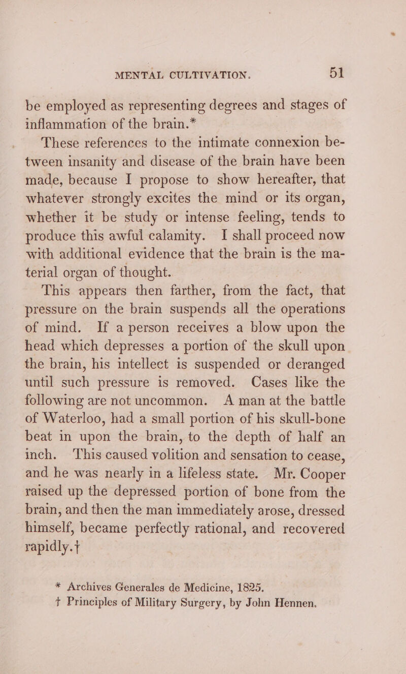 be employed as representing degrees and stages of inflammation of the brain.* These references to the intimate connexion be- tween insanity and disease of the brain have been made, because I propose to show hereafter, that whatever strongly excites the mind or its organ, whether it be study or intense feeling, tends to produce this awful calamity. I shall proceed now with additional evidence that the brain is the ma- terial organ of thought. This appears then farther, from the fact, that pressure on the brain suspends all the operations of mind. If a person receives a blow upon the head which depresses a portion of the skull upon the brain, his intellect is suspended or deranged until such pressure is removed. Cases like the following are not uncommon. A man at the battle of Waterloo, had a small portion of his skull-bone beat in upon the brain, to the depth of half an inch. This caused volition and sensation to cease, and he was nearly in a lifeless state. Mr. Cooper raised up the depressed portion of bone from the brain, and then the man immediately arose, dressed himself, became perfectly rational, and recovered rapidly. t * Archives Generales de Medicine, 1825. + Principles of Military Surgery, by John Hennen.