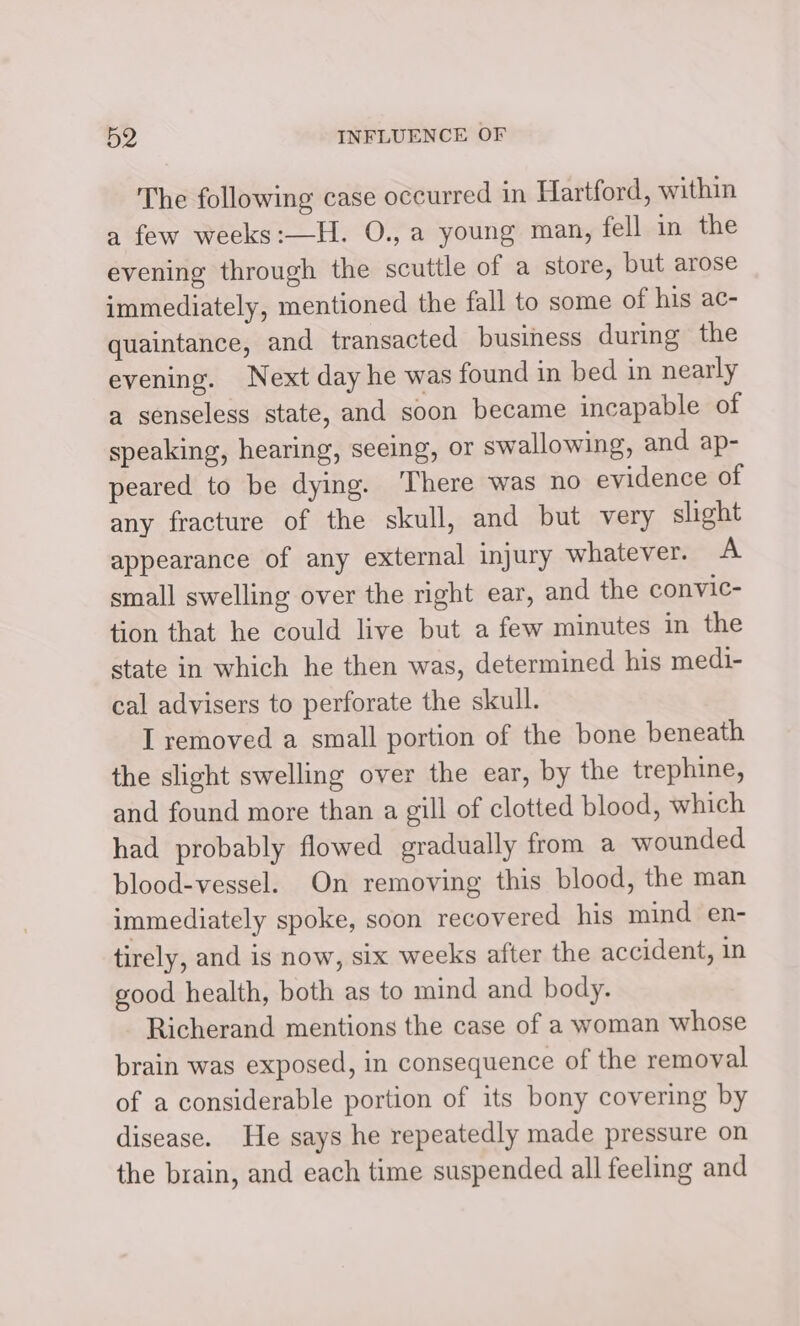 The following case occurred in Hartford, within a few weeks:—H. O., a young man, fell in the evening through the scuttle of a store, but arose immediately, mentioned the fall to some of his ac- quaintance, and transacted business during the evening. Next day he was found in bed in nearly a senseless state, and soon became incapable of speaking, hearing, seeing, or swallowing, and ap- peared to be dying. ‘There was no evidence of any fracture of the skull, and but very slight appearance of any external injury whatever. A small swelling over the right ear, and the convic- tion that he could live but a few minutes in the state in which he then was, determined his medi- cal advisers to perforate the skull. I removed a small portion of the bone beneath the slight swelling over the ear, by the trephine, and found more than a gill of clotted blood, which had probably flowed gradually from a wounded blood-vessel. On removing this blood, the man immediately spoke, soon recovered his mind en- tirely, and is now, six weeks after the accident, in good health, both as to mind and body. Richerand mentions the case of a woman whose brain was exposed, in consequence of the removal of a considerable portion of its bony covering by disease. He says he repeatedly made pressure on the brain, and each time suspended all feeling and