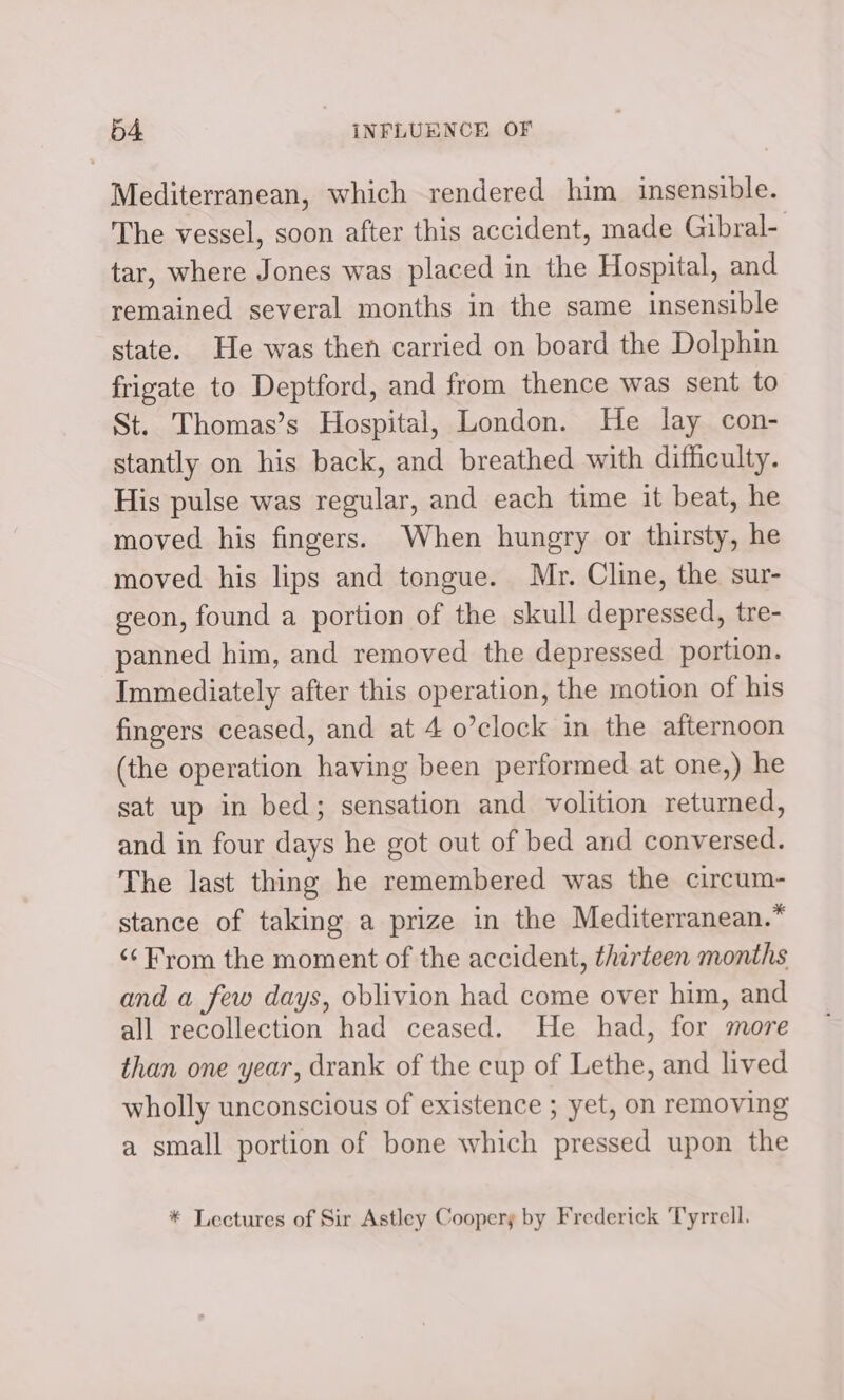 Mediterranean, which rendered him insensible. The vessel, soon after this accident, made Gibral- tar, where Jones was placed in the Hospital, and remained several months in the same insensible state. He was then carried on board the Dolphin frigate to Deptford, and from thence was sent to St. Thomas’s Hospital, London. He lay con- stantly on his back, and breathed with difficulty. His pulse was regular, and each time it beat, he moved his fingers. When hungry or thirsty, he moved his lips and tongue. Mr. Cline, the sur- geon, found a portion of the skull depressed, tre- panned him, and removed the depressed portion. Immediately after this operation, the motion of his fingers ceased, and at 4 o’clock in the afternoon (the operation having been performed at one,) he sat up in bed; sensation and volition returned, and in four days he got out of bed and conversed. The last thing he remembered was the circum- stance of taking a prize in the Mediterranean.* ‘¢ From the moment of the accident, thirteen months and a few days, oblivion had come over him, and all recollection had ceased. He had, for more than one year, drank of the cup of Lethe, and lived wholly unconscious of existence ; yet, on removing a small portion of bone which pressed upon the * Lectures of Sir Astley Coopery by Frederick Tyrrell.