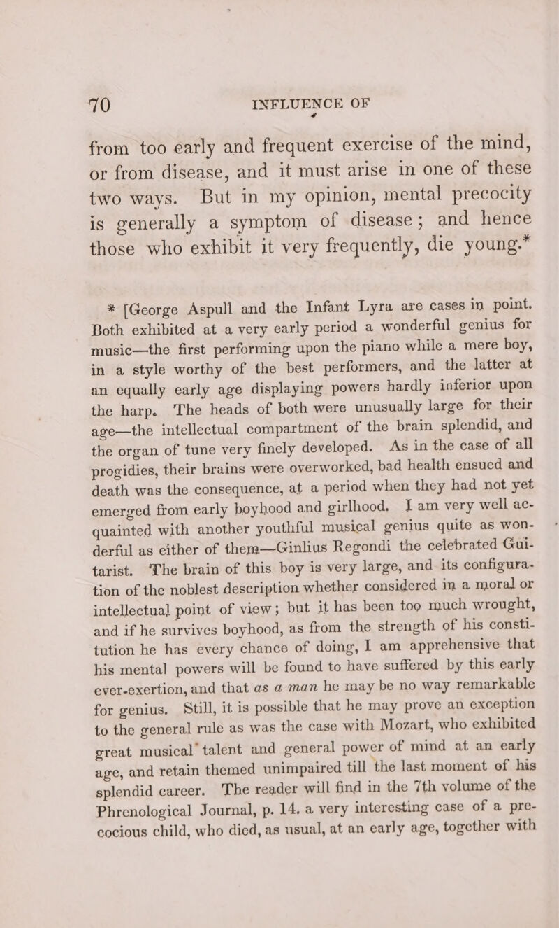 a from too early and frequent exercise of the mind, or from disease, and it must arise in one of these two ways. But in my opinion, mental precocity is generally a symptom of disease; and hence those who exhibit it very frequently, die young.” * [George Aspull and the Infant Lyra are cases in point. Both exhibited at a very early period a wonderful genius for music—the first performing upon the piano while a mere boy, in a style worthy of the best performers, and the latter at an equally early age displaying powers hardly inferior upon the harp. The heads of both were unusually large for their age—the intellectual compartment of the brain splendid, and the organ of tune very finely developed. As in the case of all progidies, their brains were overworked, bad health ensued and death was the consequence, at a period when they had not yet emerged from early boyhood and girlhood. J am very well ac- quainted with another youthful musical genius quite as won- derful as either of them—Ginlius Regondi the celebrated Gui- tarist. ‘he brain of this boy is very large, and its configura. tion of the noblest description whether considered in a moral or intellectual point of view; but it has been too much wrought, and if he survives boyhood, as from the strength of his consti- tution he has every chance of doing, I am apprehensive that his mental powers will be found to have suffered by this early ever-exertion, and that as a man he may be no way remarkable for genius. Still, it is possible that he may prove an exception to the general rule as was the case with Mozart, who exhibited great musical’ talent and general power of mind at an early age, and retain themed unimpaired till the last moment of his splendid career. The reader will find in the 7th volume of the Phrenological Journal, p. 14, a very interesting case of a pre- cocious child, who died, as usual, at an early age, together with