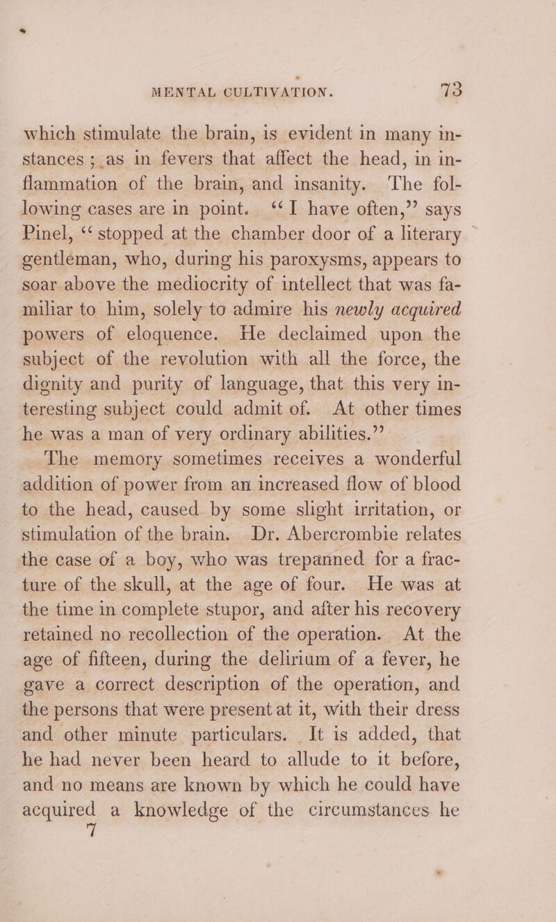 which stimulate the brain, is evident in many in- stances ;_as in fevers that affect the head, in in- flammation of the brain, and insanity. The fol- lowing cases are in point. ‘I have often,”’ says Pinel, ‘‘ stopped at the chamber door of a literary © gentleman, who, during his paroxysms, appears to soar above the mediocrity of intellect that was fa- miliar to him, solely to admire his newly acquired powers of eloquence. He declaimed upon the subject of the revolution with all the force, the dignity and purity of language, that this very in- teresting subject could admit of. At other times he was a man of very ordinary abilities.” The memory sometimes receives a wonderful addition of power from an increased flow of blood to the head, caused by some slight uritation, or stimulation of the brain. Dr. Abercrombie relates the case of a boy, who was trepanned for a frac- ture of the skull, at the age of four. He was at the time in complete stupor, and after his recovery retained no recollection of the operation. At the age of fifteen, during the delirium of a fever, he gave a correct description of the operation, and the persons that were present at it, with their dress and other minute particulars. It is added, that he had never been heard to allude to it before, and no means are known by which he could have acquired a knowledge of the circumstances he 7