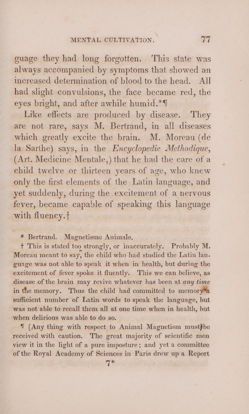 guage they had long forgotten. ‘This state was always accompanied by symptoms that showed an increased determination of blood to the head. All had slight convulsions, the face became red, the eyes bright, and after awhile humid.*4] Like effects are produced by disease. They are not rare, says M. Bertrand, in all diseases which greatly excite the brain. M. Moreau (de la Sarthe) says, in the Encyclopedie Methodique, (Art. Medicine Mentale,) that he had the care of a child twelve or thirteen years of age, who knew only the first elements of the Latin language, and yet suddenly, during the excitement of a nervous _ fever, became capable of speaking this language with fluency.t * Bertrand. Magnetisme Animale, + This is stated too strongly, or inaccurately. Probably M. Moreau meant to say, the child who had studied the Latin lan- guage was not able to speak it when in health, but during the excitement of fever spoke it fluently. This we can believe, as disease of the brain may revive whatever has been at any time in the memory. Thus the child had committed to memor sufficient number of Latin words to speak the language, but was not able to recall them all at one time when in health, but when delirious was able to do so. J [Any thing with respect to Animal Magnetism mustfbe received with caution. The great majority of scientific men view it in the light of a pure imposture; and yet a committee of the Royal Academy of Sciences in Paris drew up a Report 7%