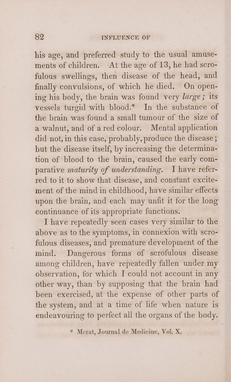 his age, and preferred study to the usual amuse- ments of children. At the age of 13, he had scro- fulous swellings, then disease of the head, and finally convulsions, of which he died. On open- ing his body, the brain was found very large ; its vessels turgid with blood.* In the substance of the brain was found a small tumour of the size of a walnut, and of ared colour. Mental application did not, in this case, probably, produce the disease ; but the disease itself, by increasing the determina- tion of blood to the brain, caused the early com- parative maturity of understanding. I have refer- red to it to show that disease, and constant excite- ment of the mind in childhood, have similar effects upon the brain, and each may unfit it for the long continuance of its appropriate functions. I have repeatedly seen cases very similar to the above as to the symptoms, in connexion with scro- fulous diseases, and premature development of the mind. Dangerous forms of scrofulous disease among children, have repeatedly fallen under my observation, for which I could not account in any other way, than by supposing that the brain had been exercised, at the expense of other parts of the system, and at a time of life when nature is endeavouring to perfect all the organs of the body. * Merat, Journal de Medicine, Vol. X.