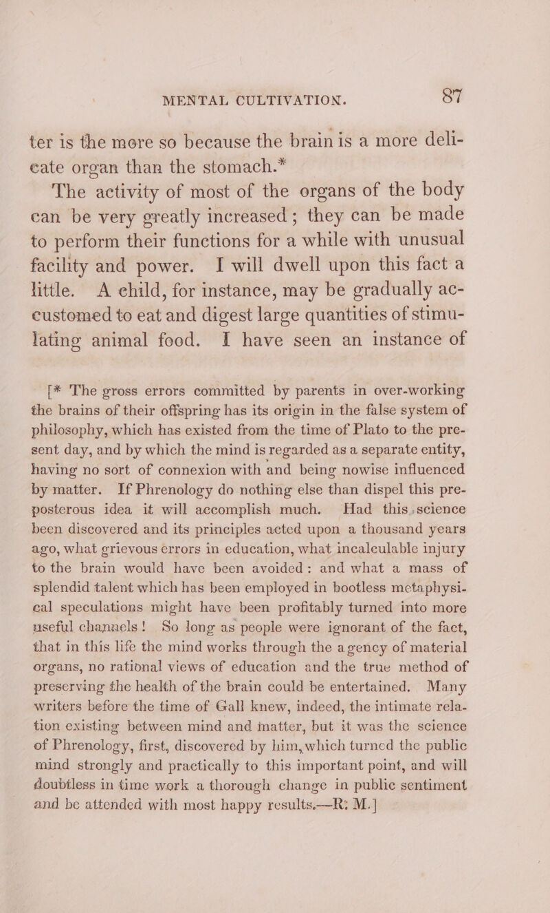 ter is the more so because the brain is a more deli- eate organ than the stomach.” The activity of most of the organs of the body can be very greatly increased ; they can be made to perform their functions for a while with unusual facility and power. I will dwell upon this fact a little. A child, for instance, may be gradually ac- customed to eat and digest large quantities of stimu- lating animal food. I have seen an instance of [* The gross errors committed by parents in over-working the brains of their offspring has its origin in the false system of philosophy, which has existed from the time of Plato to the pre- sent day, and by which the mind is regarded as a separate entity, having no sort of connexion with and being nowise influenced by matter. If Phrenology do nothing else than dispel this pre- posterous idea it will accomplish much. Had this.,science been discovered and its principles acted upon a thousand years ago, what grievous errors in education, what incalculable injury to the brain would have been avoided: and what a mass of splendid talent which has been employed in bootless metaphysi- eal speculations might have been profitably turned into more useful chanaels! So long as people were ignorant of the fact, that in this life the mind works through the agency of material organs, no rational views of education and the true method of preserving the health of the brain could be entertained. Many writers before the time of Gall knew, indeed, the intimate rela- tion existing between mind and matter, but it was the science of Phrenology, first, discovered by him, which turned the public mind strongly and practically to this important point, and will doubtless in time work a thorough change in public sentiment and be attended with most happy results.—R: M.]