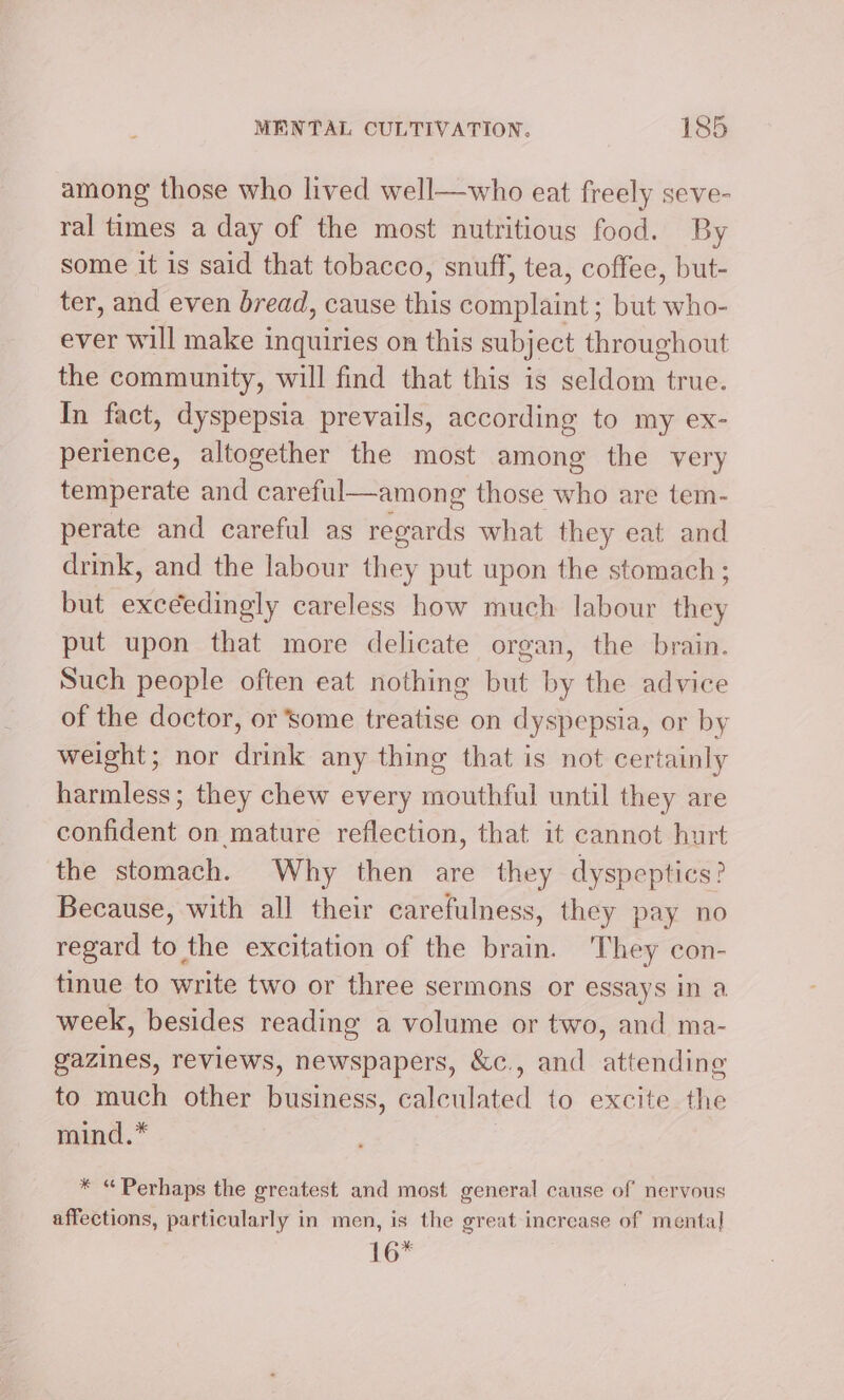among those who lived well—who eat freely seve- ral times a day of the most nutritious food. By some it is said that tobacco, snuff, tea, coffee, but- ter, and even bread, cause this complaint ; but who- ever will make inquiries on this subject throughout the community, will find that this is seldom true. In fact, dyspepsia prevails, according to my ex- perience, altogether the most among the very temperate and careful—among those who are tem- perate and careful as regards what they eat and drink, and the labour they put upon the stomach; but exceedingly careless how much labour they put upon that more delicate organ, the brain. Such people often eat nothing but by the advice of the doctor, or some treatise on dyspepsia, or by weight; nor drink any thing that is not certainly harmless; they chew every mouthful until they are confident on mature reflection, that it cannot hurt the stomach. Why then are they dyspeptics? Because, with all their carefulness, they pay no regard to the excitation of the brain. They con- tinue to write two or three sermons or essays in a week, besides reading a volume or two, and ma- gazines, reviews, newspapers, &amp;c., and attending to much other business, calculated to excite the mind.* * “Perhaps the greatest and most general cause of nervous affections, particularly in men, is the great increase of mental] 16*