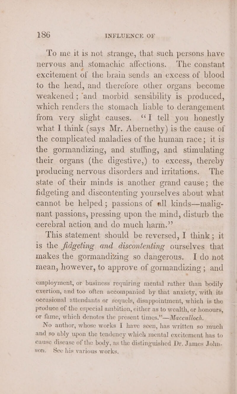 To me it is not strange, that such persons have nervous and stomachic affections. The constant excitement of the brain sends an excess of blood to the head, and therefore other organs become weakened ; ‘and morbid sensibility is produced, which renders the stomach liable to derangement from very slight causes. ‘I tell you honestly what I think (says Mr. Abernethy) is the cause of the complicated maladies of the human race; it is the gormandizing, and stuffing, and stimulating their organs (the digestive,) to excess, thereby producing nervous disorders and irritations. The state of their minds is another grand cause; the fidgeting and discontenting yourselves about what cannot be helped; passions of ell kinds—malig- nant passions, pressing upon the mind, disturb the cerebral action and do much harm.” This statement should be reversed, I think; it is the fidgeting and discontenting ourselves that makes the gormandizing so dangerous. I do not mean, however, to approve of gormandizing ; and employment, or business requiring mental rather than bodily exertion, and too often accompanied by that anxiety, with its occasional attendants or sequels, disappointment, which is the produce of the especial ambition, either as to wealth, or honours, or fame, which denotes the present times.”—Macculloch. No author, whose works I have seen, has written so much and so ably upon the tendency which mental excitement has to cause disease of the body, as the distinguished Dr. James John- son. Sec his various works.