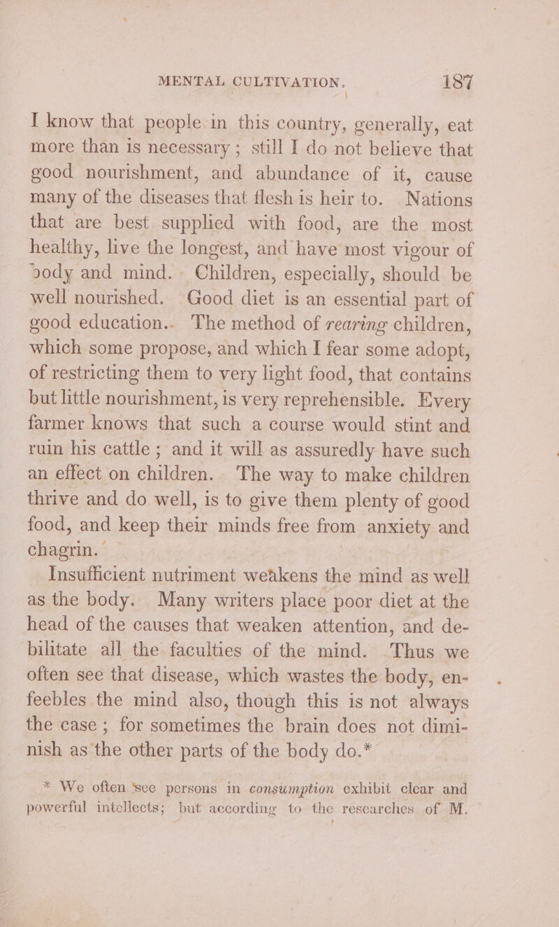 } I know that people.in this country, generally, eat more than is necessary ; still I do not believe that good nourishment, and abundance of it, cause many of the diseases that flesh is heir to. . Nations that are best supplied with food, are the most healthy, live the longest, and have most vigour of ody and mind. Children, especially, should be well nourished. Good diet is an essential part of good education.. The method of rearing children, which some propose, and which I fear some adopt, of restricting them to very light food, that contains but little nourishment, is very reprehensible. Every farmer knows that such a course would stint and ruin his cattle ; and it will as assuredly have such an effect on children. The way to make children thrive and do well, is to give them plenty of good food, and keep their minds free from anxiety and elisa. Insufficient nutriment “eee the mind as well as the body. Many writers place poor diet at the head of the causes that weaken attention, and de- bilitate all the faculties of the mind. Thus we often see that disease, which wastes the body, en- feebles the mind also, though this is not always the case ; for sometimes the brain does not dimi- nish as the other parts of the body do.* * We often see persons in consumption exhibit clear and powerful intellects; but according to the researches of M. ?